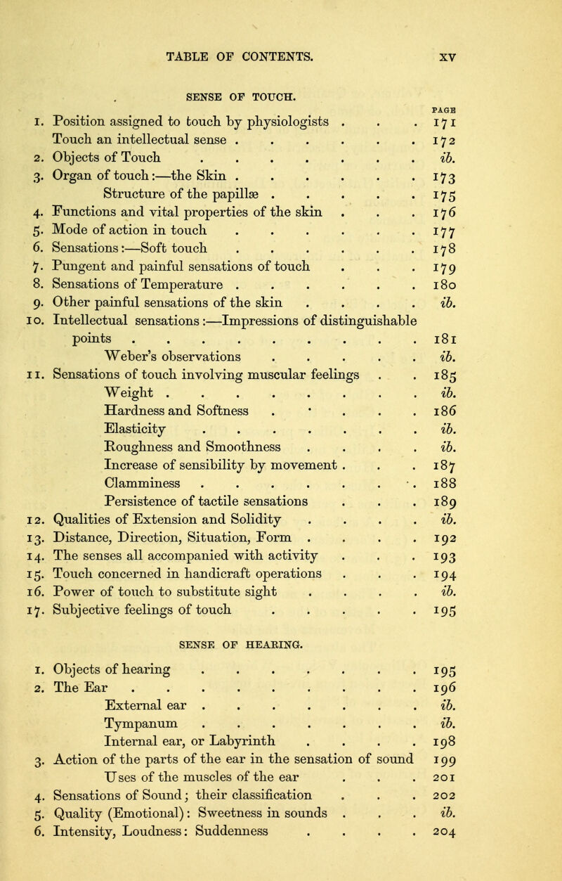 SENSE OF TOUCH. PAGE 1. Position assigned to touch by physiologists . . . 171 Touch an intellectual sense . . . . . .172 2. Objects of Touch ....... ib. 3. Organ of touch:—the Skin . . . . . 173 Structure of the papillae . . . . 175 4. Functions and vital properties of the skin . . .176 5. Mode of action in touch . . . . . 177 6. Sensations:—Soft touch . . . . . .178 7. Pungent and painful sensations of touch . . .179 8. Sensations of Temperature . . . . . .180 9. Other painful sensations of the skin .... ib. 0. Intellectual sensations:—Impressions of distinguishable points . . . . . . . . .181 Weber's observations . . . . ib. 1. Sensations of touch involving muscular feelings . .185 Weight ........ ib. Hardness and Softness . * . . .186 Elasticity ....... ib. Roughness and Smoothness . . . ib. Increase of sensibility by movement . . .187 Clamminess . . . . . 188 Persistence of tactile sensations . . . 189 2. Qualities of Extension and Solidity . . . ib. 3. Distance, Direction, Situation, Form . . . .192 4. The senses all accompanied with activity . . .193 5. Touch concerned in handicraft operations . . 194 6. Power of touch to substitute sight .... ib. 7. Subjective feelings of touch . . . . 195 SENSE OF HEAKING. 1. Objects of hearing . . . . . . 195 2. The Ear 196 External ear ....... ib. Tympanum . . . . . . ib. Internal ear, or Labyrinth . . . .198 3. Action of the parts of the ear in the sensation of sound 199 Uses of the muscles of the ear . . .201 4. Sensations of Sound; their classification . . .202 5. Quality (Emotional): Sweetness in sounds . . ib. 6. Intensity, Loudness: Suddenness . . . .204