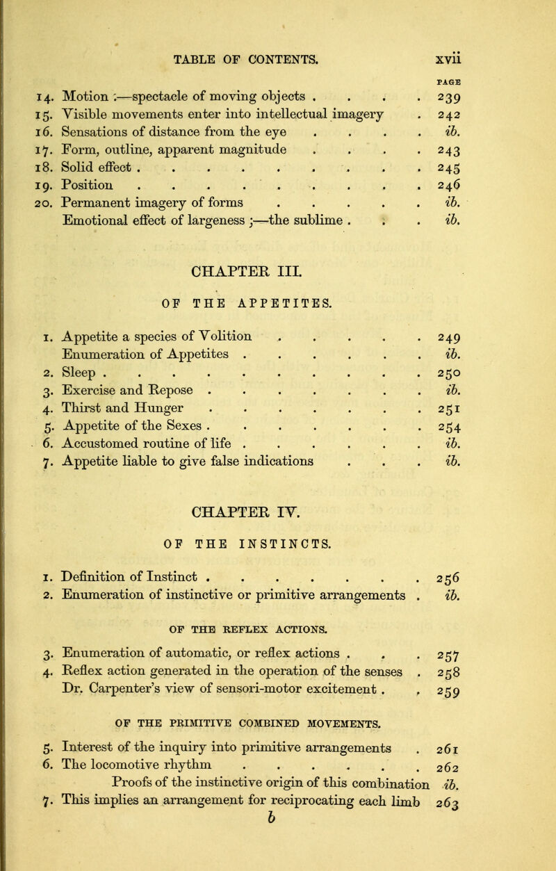 PAGE 14. Motion ;—spectacle of moving objects . . . .239 15. Visible movements enter into intellectual imagery . 242 16. Sensations of distance from the eye . . . ib. 17. Form, outline, apparent magnitude . . . .243 18. Solid effect , . .245 19. Position . , . . , . . . , 246 20. Permanent imagery of forms . . . . . ib. Emotional effect of largeness j—the sublime . . ib. CHAPTER III. OF THE APPETITES. 1. Appetite a species of Volition . . . . .249 Enumeration of Appetites ...... ib. 2. Sleep .......... 250 3. Exercise and Repose ....... ib. 4. Thirst and Hunger . . . . . . .251 5. Appetite of the Sexes . . . . . . .254 6. Accustomed routine of life ...... ib. 7. Appetite liable to give false indications . . ib. CHAPTER IV. OF THE INSTINCTS. 1. Definition of Instinct . . . . . . .256 2. Enumeration of instinctive or primitive arrangements . ib. OF THE REFLEX ACTIONS. 3. Enumeration of automatic, or reflex actions . . .257 4. Reflex action generated in the operation of the senses . 258 Dr. Carpenter's view of sensori-motor excitement . , 259 OF THE PRIMITIVE COMBINED MOVEMENTS. 5. Interest of the inquiry into primitive arrangements . 261 6. The locomotive rhythm . . . , . .262 Proofs of the instinctive origin of this combination ib. 7. This implies an arrangement for reciprocating each limb 263