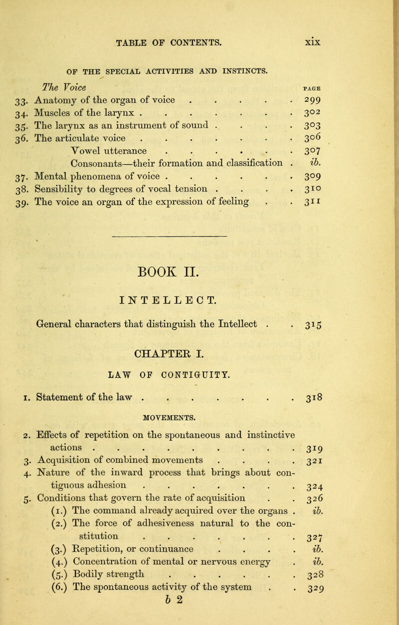 OF THE SPECIAL ACTIVITIES AND INSTINCTS. The Voice 33. Anatomy of the organ of voice . . 34. Muscles of the larynx ...... 35. The larynx as an instrument of sound . 36. The articulate voice ...... Vowel utterance Consonants—their formation and classification 37. Mental phenomena of voice ..... 38. Sensibility to degrees of vocal tension . 39. The voice an organ of the expression of feeling BOOK II. INTELLECT. General characters that distinguish the Intellect . . 315 CHAPTER I. LAW OF CONTIGUITY. 1. Statement of the law . . . . . . . 318 MOVEMENTS. 2. Effects of repetition on the spontaneous and instinctive actions . . . . . . . . .319 3. Acquisition of combined movements . . . .321 4. Nature of the inward process that brings about con- tiguous adhesion . . . . . . .324 5. Conditions that govern the rate of acquisition . . 326 (1.) The command already acquired over the organs . ib. (2.) The force of adhesiveness natural to the con- stitution ....... 327 (3.) Repetition, or continuance . . . ib. (4.) Concentration of mental or nervous energy . ib. (5.) Bodily strength . . . . . .328 (6.) The spontaneous activity of the system . . 329 b 2 299 302 3°3 306 3°7 ib. 3°9 310 3