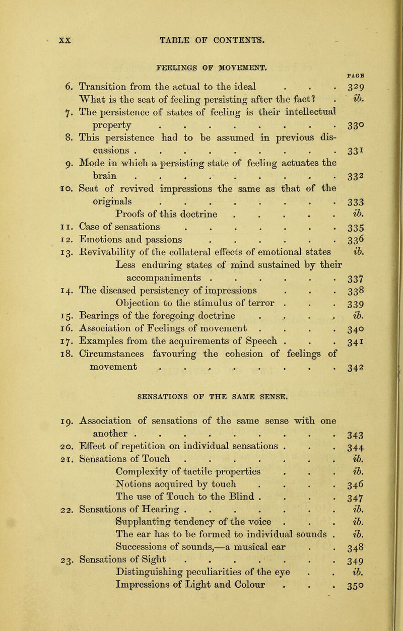 FEELINGS OF MOVEMENT. PAaa 6. Transition from the actual to the ideal . . .329 What is the seat of feeling persisting after the fact? . ih. 7. The persistence of states of feeling is their intellectual property 330 8. This persistence had to be assumed in previous dis- cussions . . . . . . . . . 331 9. Mode in which a persisting state of feeling actuates the brain ......... 332 10. Seat of revived impressions the same as that of the originals ........ 333 Proofs of this doctrine . . . . . ih. 11. Case of sensations ....... 335 12. Emotions and passions ...... 336 13. Bevivability of the collateral effects of emotional states ih. Less enduring states of mind sustained by their accompaniments 337 14. The diseased persistency of impressions . . 338 Objection to the stimulus of terror . . • 339 15. Bearings of the foregoing doctrine . , . . ih. 16. Association of Feelings of movement . . . .340 17. Examples from the acquirements of Speech . . .341 18. Circumstances favouring the cohesion of feelings of movement . ... ^ . 342 SENSATIONS OF THE SAME SENSE. 19. Association of sensations of the same sense with one another ......... 343 20. Effect of repetition on individual sensations . 344 21. Sensations of Touch ....... ih. Complexity of tactile properties ih. Notions acquired by touch . . . . 346 The use of Touch to the Blind . . . . 347 22. Sensations of Hearing . . . . . ih. Supplanting tendency of the voice ih. The ear has to be formed to individual sounds . ih. Successions of sounds,—a musical ear 348 23- Sensations of Sight . . . 349 Distinguishing peculiarities of the eye ih. Impressions of Light and Colour 35o