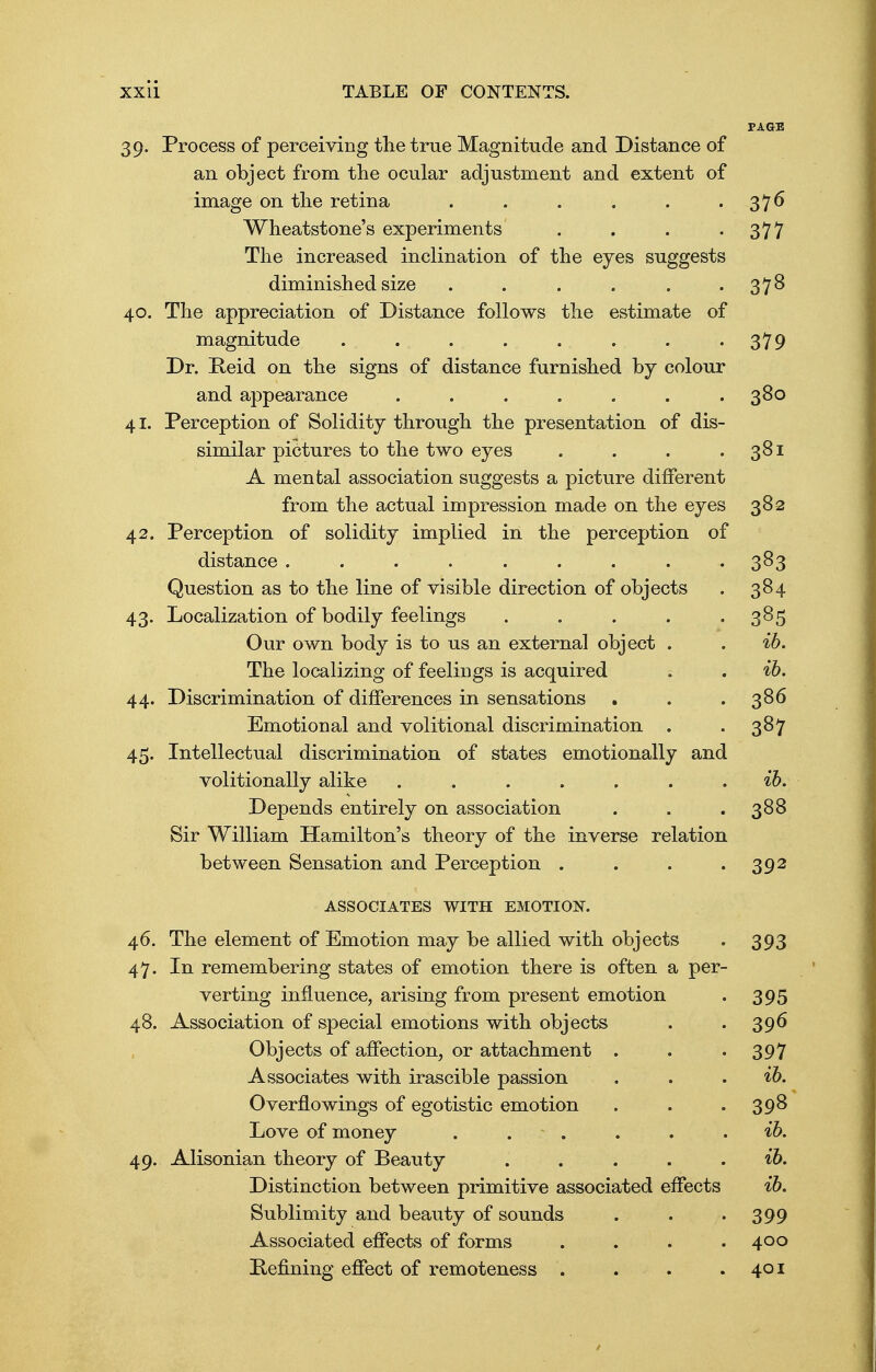 39. Process of perceiving the true Magnitude and Distance of an object from the ocular adjustment and extent of image on the retina . . . . . • 37^ Wheatstone's experiments . . . -377 The increased inclination of the eyes suggests diminished size . . . . . 378 40. The appreciation of Distance follows the estimate of magnitude . . . . . . . • 379 Dr. Reid on the signs of distance furnished by colour and appearance . . . . . . .380 41. Perception of Solidity through the presentation of dis- similar pictures to the two eyes . . . .381 A mental association suggests a picture different from the actual impression made on the eyes 382 42. Perception of solidity implied in the perception of distance ......... 383 Question as to the line of visible direction of objects . 384 43. Localization of bodily feelings . . . . .385 Our own body is to us an external object . . ib. The localizing of feelings is acquired . . ib. 44. Discrimination of differences in sensations . . .386 Emotional and volitional discrimination . . 387 45. Intellectual discrimination of states emotionally and volitionally alike ....... ib. Depends entirely on association . . . 388 Sir William Hamilton's theory of the inverse relation between Sensation and Perception . . . 392 ASSOCIATES WITH EMOTION. 46. The element of Emotion may be allied with objects . 393 47. In remembering states of emotion there is often a per- verting influence, arising from present emotion . 395 48. Association of special emotions with objects . . 396 Objects of affection, or attachment . . -397 Associates with irascible passion . . . ib. Overflowings of egotistic emotion . . .398 Love of money . . . . . ib. 49. Alisonian theory of Beauty . . . . . ib. Distinction between primitive associated effects ib. Sublimity and beauty of sounds . . • 399 Associated effects of forms . . . .400 Refining effect of remoteness . . . .401
