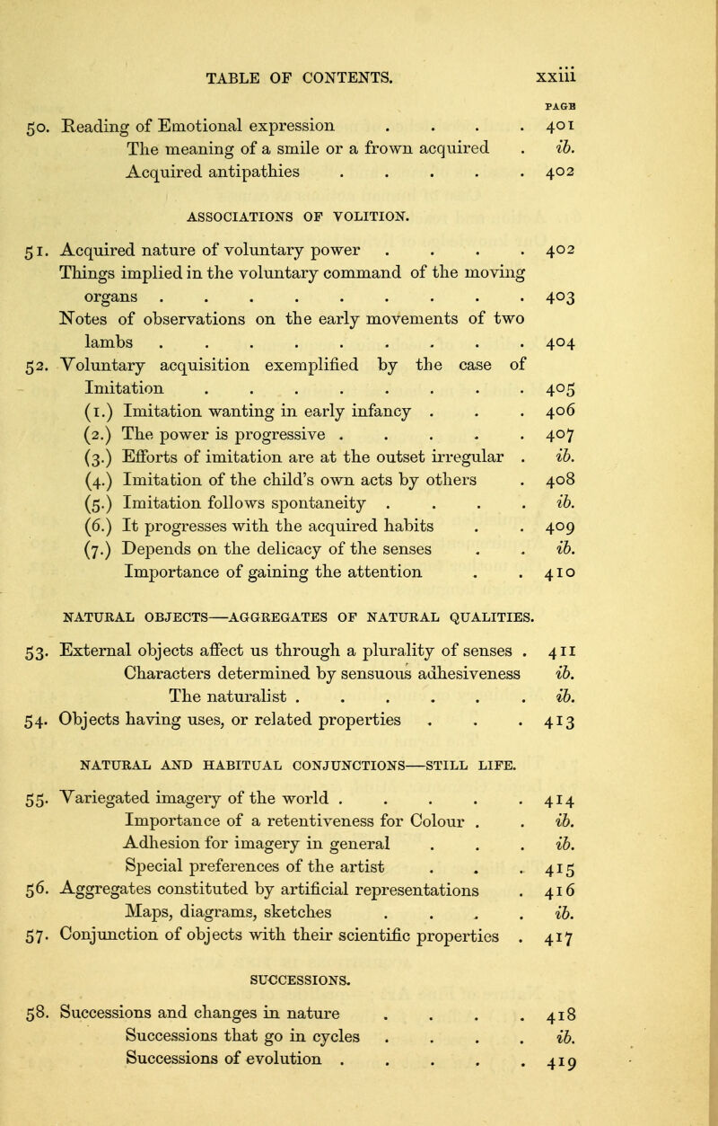 PAGE 50. Heading of Emotional expression . . . .401 The meaning of a smile or a frown acquired . ib. Acquired antipathies . . . . .402 ASSOCIATIONS OF VOLITION. 51. Acquired nature of voluntary power . . . .402 Things implied in the voluntary command of the moving organs ......... 403 Notes of observations on the early movements of two lambs ......... 404 52. Voluntary acquisition exemplified by the case of Imitation ........ 405 (1.) Imitation wanting in early infancy . . .406 (2.) The power is progressive . . . . .407 (3.) Efforts of imitation are at the outset irregular . ib. (4.) Imitation of the child's own acts by others . 408 (5.) Imitation follows spontaneity . . . ib. (6.) It progresses with the acquired habits . . 409 (7.) Depends on the delicacy of the senses . . ib. Importance of gaining the attention . .410 NATURAL OBJECTS AGGREGATES OF NATURAL QUALITIES. 53. External objects affect us through a plurality of senses . 411 Characters determined by sensuous adhesiveness ib. The naturalist . ib. 54. Objects having uses, or related properties . . .413 NATURAL AND HABITUAL CONJUNCTIONS STILL LIFE. 55. Variegated imagery of the world . . . . .414 Importance of a retentiveness for Colour . . ib. Adhesion for imagery in general . . ib. Special preferences of the artist . . . 415 56. Aggregates constituted by artificial representations . 416 Maps, diagrams, sketches . . . ib. 57. Conjunction of objects with their scientific properties . 417 SUCCESSIONS. 58. Successions and changes in nature . . . .418 Successions that go in cycles . . . ib. Successions of evolution . . . . .419