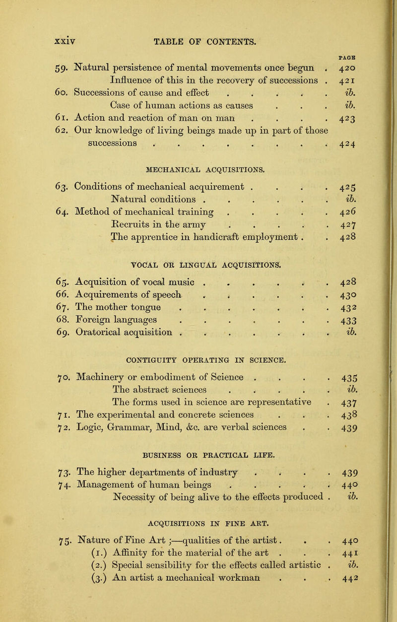 59. Natural persistence of mental movements once begun . Influence of this in the recovery of successions . 60. Successions of cause and effect # Case of human actions as causes 61. Action and reaction of man on man . 62. Our knowledge of living beings made up in part of those successions . . . MECHANICAL ACQUISITIONS. 63. Conditions of mechanical acquirement . . . .425 Natural conditions ...... ib. 64. Method of mechanical training . . . * .426 Recruits in the army . . . . .427 The apprentice in handicraft employment . . 428 vocal on Lingual acquisitions. 65. Acquisition of vocal music . . . . * .428 66. Acquirements of speech * t . . . .430 67. The mother tongue . . . * . . . 432 68. Foreign languages . . . . . . 433 69. Oratorical acquisition ib. CONTIGUITY OPERATING IN SCIENCE. 70. Machinery or embodiment of Science . . . • 435 The abstract sciences ...... ib. The forms used in science are representative . 437 71. The experimental and concrete sciences . . . 438 72. Logic, Grammar, Mind, &c. are verbal sciences . . 439 BUSINESS OR PRACTICAL LIFE. 73. The higher departments of industry . » . • 439 74. Management of human beings . . . , . 440 Necessity of being alive to the effects produced . ib. ACQUISITIONS IN FINE ART. 75. Nature of Fine Art;—qualities of the artist. . .440 (1.) Affinity for the material of the art . . .441 (2.) Special sensibility for the effects called artistic . ib. (3.) An artist a mechanical workman . . . 442 PAGB 420 421 ib. ib. 423 424
