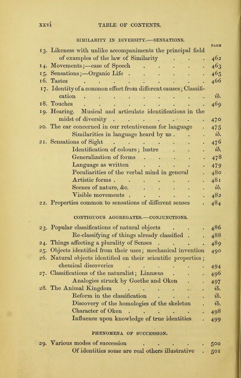 SIMILARITY IN DIVERSITY. SENSATIONS. PAGE 13. Likeness with unlike accompaniments the principal field of examples of the law of Similarity . . .462 14. Movements;—case of Speech ..... 463 15. Sensations;—Organic Life . . . . . 465 16. Tastes 466 17. Identity of a common effect from different causes; Classifi- cation ......... ib. 18. Touches ......... 469 19. Hearing. Musical and articulate identifications in the midst of diversity . . . . . . .470 20. The ear concerned in our retentiveness for language . 475 Similarities in language heard by us . . . ib. 21. Sensations of Sight . . . . . . .476 Identification of colours; lustre . . ib. Generalization of forms . . . . .478 Language as written . . . . .479 Peculiarities of the verbal mind in general . 480 Artistic forms . . . . . . .481 Scenes of nature, &c. ..... ^6. Visible movements . . . . . .482 22. Properties common to sensations of different senses . 484 CONTIGUOUS AGGREGATES.—CONJUNCTIONS. 23. Popular classifications of natural objects . . .486 Pe-classifying of things already classified . . 488 24. Things affecting a plurality of Senses . . . .489 25. Objects identified from their uses; mechanical invention 490 26. Natural objects identified on their scientific properties; chemical discoveries . . . . . .494 27. Classifications of the naturalist; Linnaeus . . . 496 Analogies struck by Goethe and Oken . . 497 28. The Animal Kingdom . . . . ib. Peform in the classification . . . ib. Discovery of the homologies of the skeleton . ib. Character of Oken . . . . . .498 Influence upon knowledge of true identities . 499 PHENOMENA OP SUCCESSION. 29. Various modes of succession ..... 500 Of identities some are real others illustrative . 501