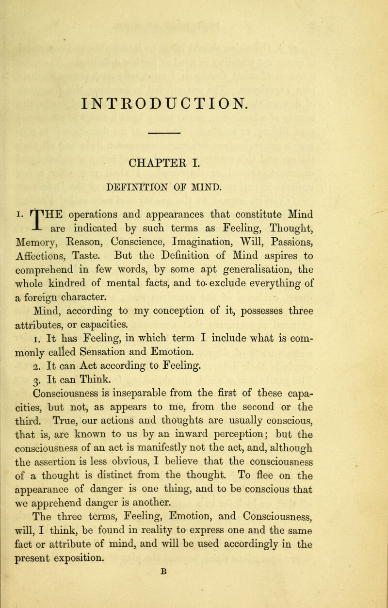 INTRODUCTION. CHAPTER I. DEFINITION OF MIND. I. HPHE operations and appearances that constitute Mind JL are indicated by such terms as Feeling, Thought, Memory, Reason, Conscience, Imagination, Will, Passions, Affections, Taste. But the Definition of Mind aspires to comprehend in few words, by some apt generalisation, the whole kindred of mental facts, and to- exclude everything of a foreign character. Mind, according to my conception of it, possesses three attributes, or capacities. 1. It has Feeling, in which term I include what is com- monly called Sensation and Emotion. 2. It can Act according to Feeling. 3. It can Think. Consciousness is inseparable from the first of these capa- cities, but not, as appears to me, from the second or the third. True, our actions and thoughts are usually conscious, that is, are known to us by an inward perception; but the consciousness of an act is manifestly not the act, and, although the assertion is less obvious, I believe that the consciousness of a thought is distinct from the thought. To flee on the appearance of danger is one thing, and to be conscious that we apprehend danger is another. The three terms, Feeling, Emotion, and Consciousness, will, I think, be found in reality to express one and the same fact or attribute of mind, and will be used accordingly in the present exposition. B