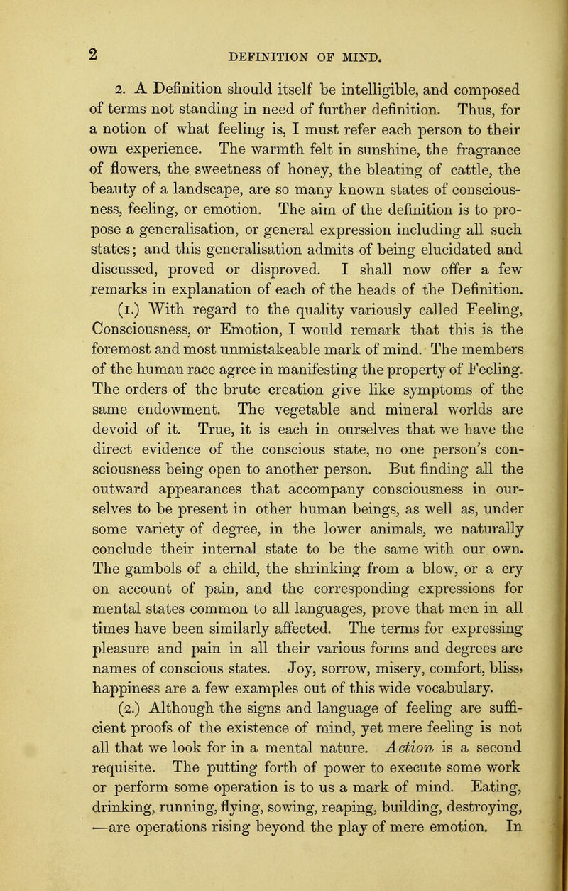 2. A Definition should itself be intelligible, and composed of terms not standing in need of further definition. Thus, for a notion of what feeling is, I must refer each person to their own experience. The warmth felt in sunshine, the fragrance of flowers, the sweetness of honey, the bleating of cattle, the beauty of a landscape, are so many known states of conscious- ness, feeling, or emotion. The aim of the definition is to pro- pose a generalisation, or general expression including all such states; and this generalisation admits of being elucidated and discussed, proved or disproved. I shall now offer a few remarks in explanation of each of the heads of the Definition. (i.) With regard to the quality variously called Feeling, Consciousness, or Emotion, I would remark that this is the foremost and most unmistakeable mark of mind. The members of the human race agree in manifesting the property of Feeling. The orders of the brute creation give like symptoms of the same endowment. The vegetable and mineral worlds are devoid of it. True, it is each in ourselves that we have the direct evidence of the conscious state, no one person's con- sciousness being open to another person. But finding all the outward appearances that accompany consciousness in our- selves to be present in other human beings, as well as, under some variety of degree, in the lower animals, we naturally conclude their internal state to be the same with our own. The gambols of a child, the shrinking from a blow, or a cry on account of pain, and the corresponding expressions for mental states common to all languages, prove that men in all times have been similarly affected. The terms for expressing pleasure and pain in all their various forms and degrees are names of conscious states. Joy, sorrow, misery, comfort, bliss? happiness are a few examples out of this wide vocabulary. (2.) Although the signs and language of feeling are suffi- cient proofs of the existence of mind, yet mere feeling is not all that we look for in a mental nature. Action is a second requisite. The putting forth of power to execute some work or perform some operation is to us a mark of mind. Eating, drinking, running, flying, sowing, reaping, building, destroying, —are operations rising beyond the play of mere emotion. In