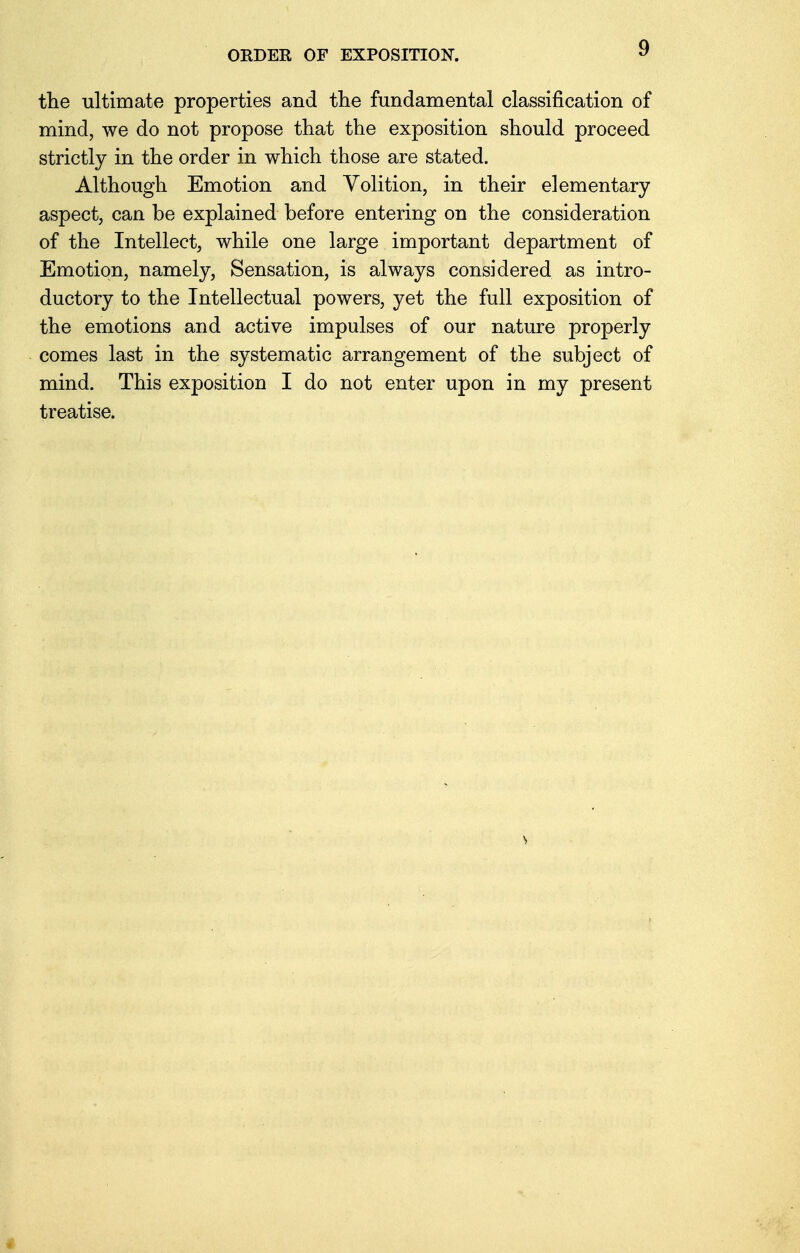 ORDER OF EXPOSITION. the ultimate properties and the fundamental classification of mind, we do not propose that the exposition should proceed strictly in the order in which those are stated. Although Emotion and Volition, in their elementary aspect, can be explained before entering on the consideration of the Intellect, while one large important department of Emotion, namely, Sensation, is always considered as intro- ductory to the Intellectual powers, yet the full exposition of the emotions and active impulses of our nature properly comes last in the systematic arrangement of the subject of mind. This exposition I do not enter upon in my present treatise. I