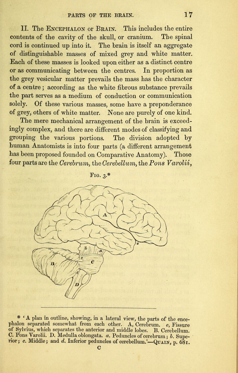 II. The Encephalon or Brain. This includes the entire contents of the cavity of the skull, or cranium. The spinal cord is continued up into it. The brain is itself an aggregate of distinguishable masses of mixed grey and white matter. Each of these masses is looked upon either as a distinct centre or as communicating between the centres. In proportion as the grey vesicular matter prevails the mass has the character of a centre ; according as the white fibrous substance prevails the part serves as a medium of conduction or communication solely. Of these various masses, some have a preponderance of grey, others of white matter. None are purely of one kind. The mere mechanical arrangement of the brain is exceed- ingly complex, and there are different modes of classifying and grouping the various portions. The division adopted by human Anatomists is into four parts (a different arraugement has been proposed founded on Comparative Anatomy). Those four parts are the Cerebrum, the Cerebellum, the Pons Varolii, Fig. 3* * ' A plan in outline, showing, in a lateral view, the parts of the ence- phalon separated somewhat from each other. A, Cerebrum, e, Fissure of Sylvius, which separates the anterior and middle lobes. B. Cerebellum. C. Pons Varolii. D. Medulla oblongata, a. Peduncles of cerebrum; b. Supe- rior; c. Middle; and d. Inferior peduncles of cerebellum.'—Quain, p. 681. C