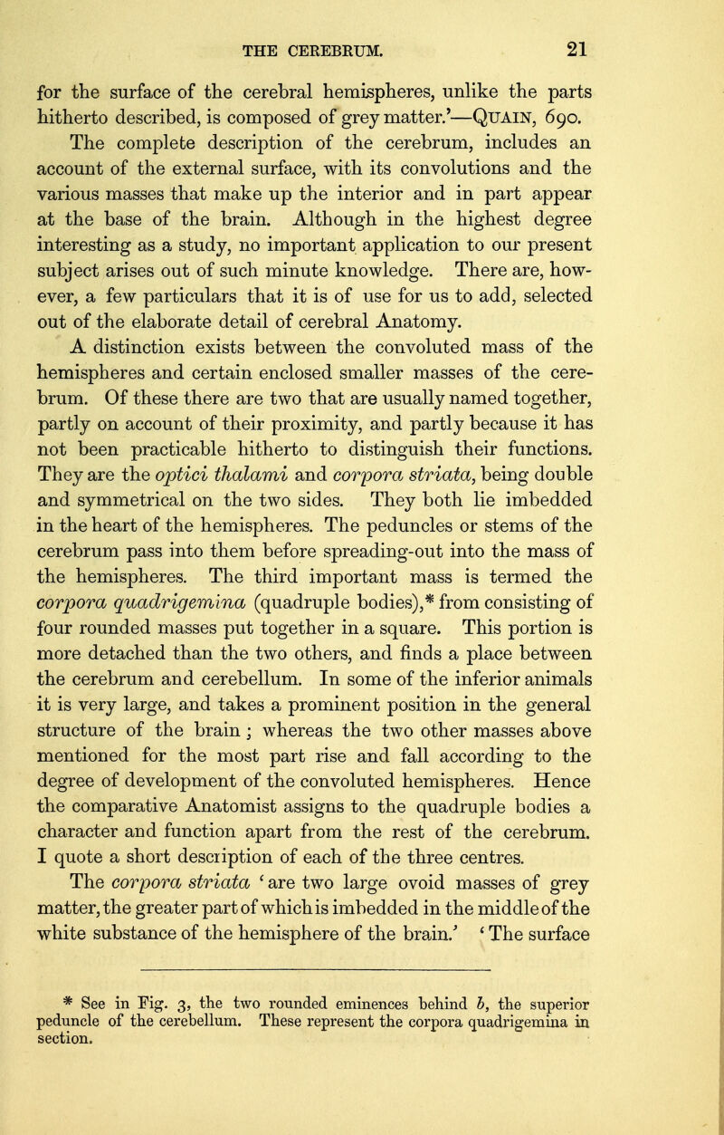 for the surface of the cerebral hemispheres, unlike the parts hitherto described, is composed of grey matter.'—QUAIN, 690. The complete description of the cerebrum, includes an account of the external surface, with its convolutions and the various masses that make up the interior and in part appear at the base of the brain. Although in the highest degree interesting as a study, no important application to our present subject arises out of such minute knowledge. There are, how- ever, a few particulars that it is of use for us to add, selected out of the elaborate detail of cerebral Anatomy. A distinction exists between the convoluted mass of the hemispheres and certain enclosed smaller masses of the cere- brum. Of these there are two that are usually named together, partly on account of their proximity, and partly because it has not been practicable hitherto to distinguish their functions. They are the optici thalami and corpora striata, being double and symmetrical on the two sides. They both lie imbedded in the heart of the hemispheres. The peduncles or stems of the cerebrum pass into them before spreading-out into the mass of the hemispheres. The third important mass is termed the corpora quadrigemina (quadruple bodies),* from consisting of four rounded masses put together in a square. This portion is more detached than the two others, and finds a place between the cerebrum and cerebellum. In some of the inferior animals it is very large, and takes a prominent position in the general structure of the brain; whereas the two other masses above mentioned for the most part rise and fall according to the degree of development of the convoluted hemispheres. Hence the comparative Anatomist assigns to the quadruple bodies a character and function apart from the rest of the cerebrum. I quote a short desciiption of each of the three centres. The corpora striata ' are two large ovoid masses of grey matter, the greater part of which is imbedded in the middle of the white substance of the hemisphere of the brain/ [ The surface * See in Fig. 3, the two rounded eminences behind b, the superior peduncle of the cerebellum. These represent the corpora quadrigemina in section.