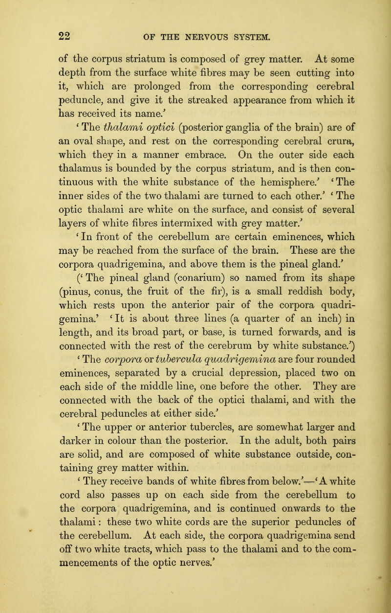 of the corpus striatum is composed of grey matter. At some depth from the surface white fibres may be seen cutting into it, which are prolonged from the corresponding cerebral peduncle, and give it the streaked appearance from which it has received its name/ ' The thalami optici (posterior ganglia of the brain) are of an oval shape, and rest on the corresponding cerebral crura, which they in a manner embrace. On the outer side each thalamus is bounded by the corpus striatum, and is then con- tinuous with the white substance of the hemisphere/ ' The inner sides of the two thalami are turned to each other/ ' The optic thalami are white on the surface, and consist of several layers of white fibres intermixed with grey matter/ * In front of the cerebellum are certain eminences, which may be reached from the surface of the brain. These are the corpora quadrigemina, and above them is the pineal gland/ (' The pineal gland (conarium) so named from its shape (pinus, conus, the fruit of the fir), is a small reddish body, which rests upon the anterior pair of the corpora quadri- gemina.' 'It is about three lines (a quarter of an inch) in length, and its broad part, or base, is turned forwards, and is connected with the rest of the cerebrum by white substance/) ' The corpora or tubercula quadrigemina are four rounded eminences, separated by a crucial depression, placed two on each side of the middle line, one before the other. They are connected with the back of the optici thalami, and with the cerebral peduncles at either side/ 1 The upper or anterior tubercles, are somewhat larger and darker in colour than the posterior. In the adult, both pairs are solid, and are composed of white substance outside, con- taining grey matter within. 1 They receive bands of white fibres from below/—1A white cord also passes up on each side from the cerebellum to the corpora quadrigemina, and is continued onwards to the thalami: these two white cords are the superior peduncles of the cerebellum. At each side, the corpora quadrigemina send off two white tracts, which pass to the thalami and to the com- mencements of the optic nerves/