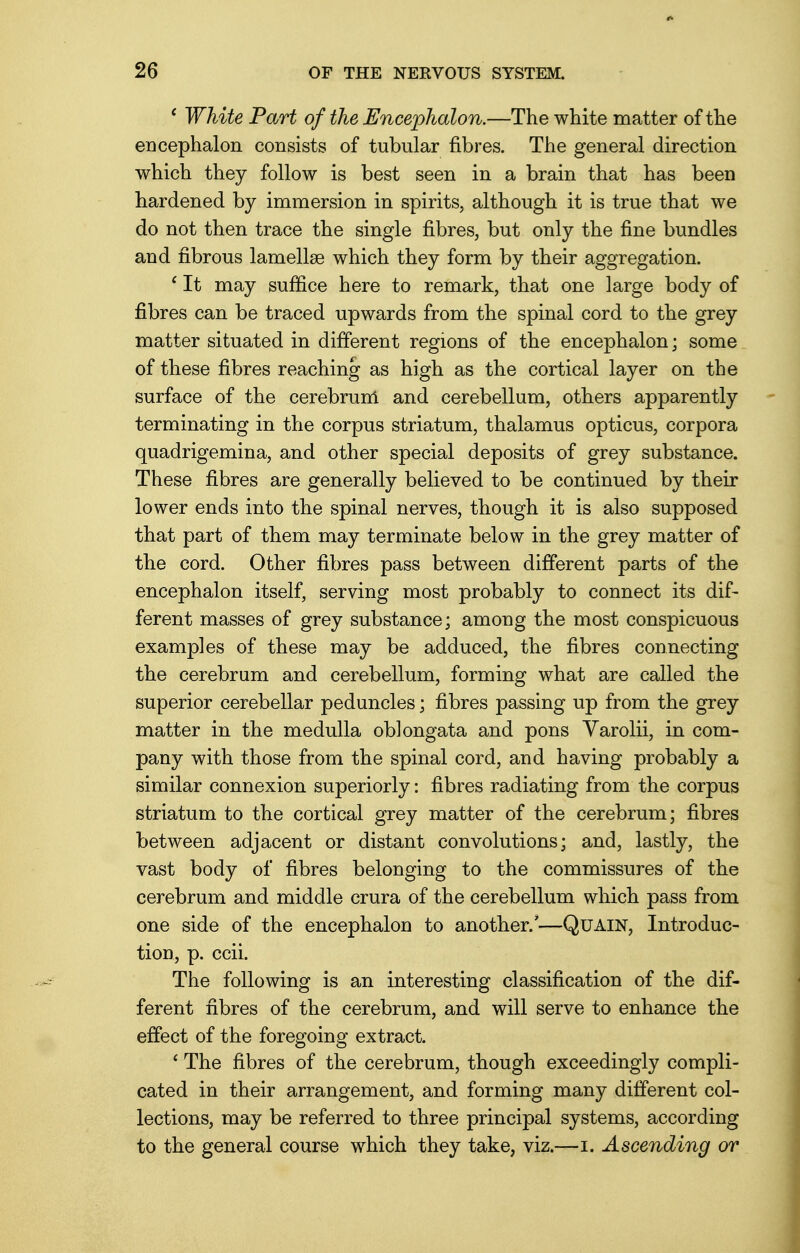 ' White Part of the Encephalon.—The white matter of the encephalon consists of tubular fibres. The general direction which they follow is best seen in a brain that has been hardened by immersion in spirits, although it is true that we do not then trace the single fibres, but only the fine bundles and fibrous lamellae which they form by their aggregation. c It may suffice here to remark, that one large body of fibres can be traced upwards from the spinal cord to the grey matter situated in different regions of the encephalon; some of these fibres reaching as high as the cortical layer on the surface of the cerebrum and cerebellum, others apparently terminating in the corpus striatum, thalamus opticus, corpora quadrigemina, and other special deposits of grey substance. These fibres are generally believed to be continued by their lower ends into the spinal nerves, though it is also supposed that part of them may terminate below in the grey matter of the cord. Other fibres pass between different parts of the encephalon itself, serving most probably to connect its dif- ferent masses of grey substance; among the most conspicuous examples of these may be adduced, the fibres connecting the cerebrum and cerebellum, forming what are called the superior cerebellar peduncles; fibres passing up from the grey matter in the medulla oblongata and pons Yarolii, in com- pany with those from the spinal cord, and having probably a similar connexion superiorly: fibres radiating from the corpus striatum to the cortical grey matter of the cerebrum; fibres between adjacent or distant convolutions; and, lastly, the vast body of fibres belonging to the commissures of the cerebrum and middle crura of the cerebellum which pass from one side of the encephalon to another.'—Quain, Introduc- tion, p. ccii. The following is an interesting classification of the dif- ferent fibres of the cerebrum, and will serve to enhance the effect of the foregoing extract. ' The fibres of the cerebrum, though exceedingly compli- cated in their arrangement, and forming many different col- lections, may be referred to three principal systems, according to the general course which they take, viz.—i. Ascending or