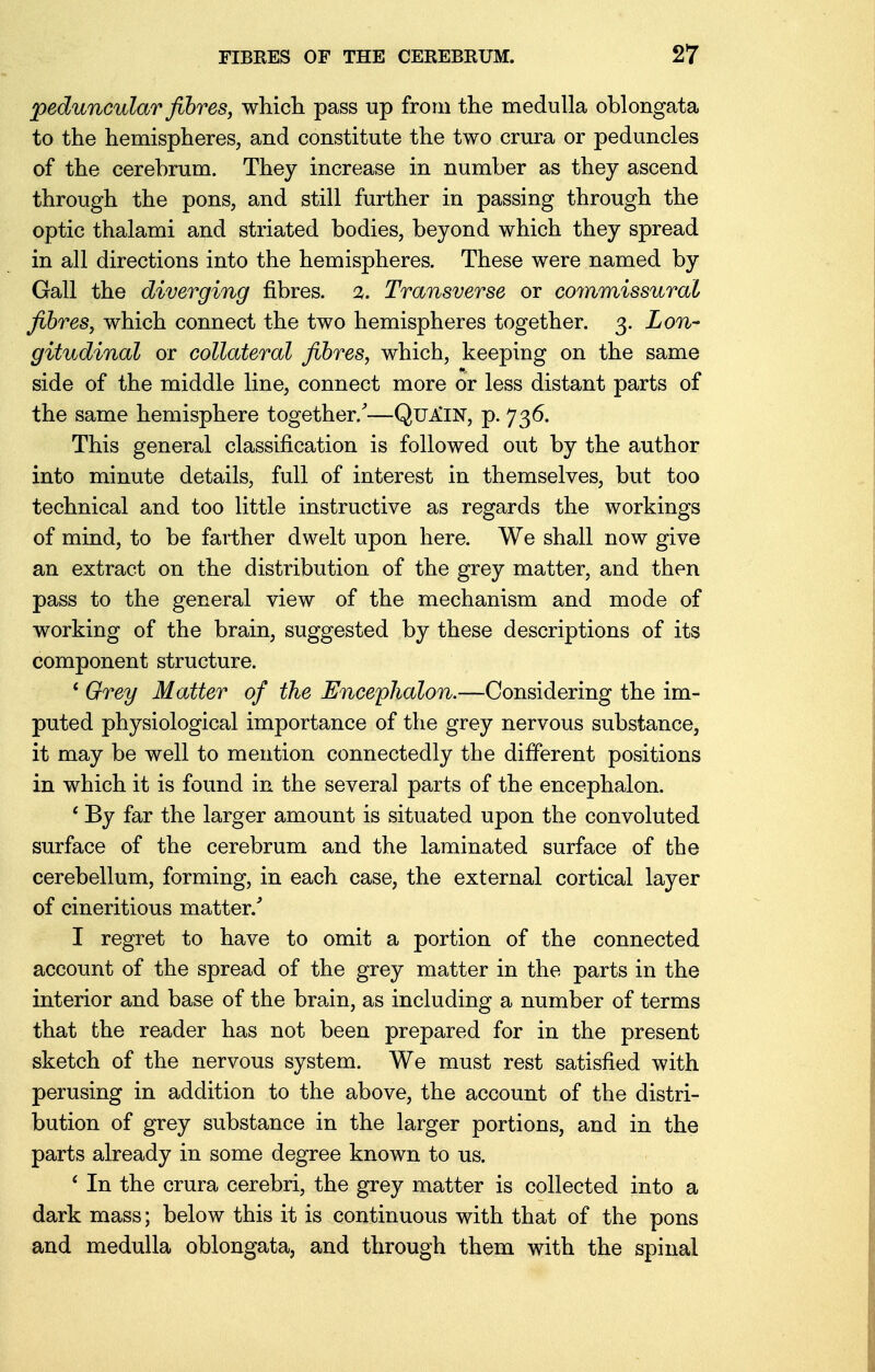 peduncular fibres, which pass up from the medulla oblongata to the hemispheres, and constitute the two crura or peduncles of the cerebrum. They increase in number as they ascend through the pons, and still further in passing through the optic thalami and striated bodies, beyond which they spread in all directions into the hemispheres. These were named by Gall the diverging fibres. %. Transverse or commissural fibres, which connect the two hemispheres together. 3. Lon- gitudinal or collateral fibres, which, keeping on the same side of the middle line, connect more or less distant parts of the same hemisphere together/—Qu^in, p. 736. This general classification is followed out by the author into minute details, full of interest in themselves, but too technical and too little instructive as regards the workings of mind, to be farther dwelt upon here. We shall now give an extract on the distribution of the grey matter, and then pass to the general view of the mechanism and mode of working of the brain, suggested by these descriptions of its component structure. ' Grey Matter of the Encephalon.—Considering the im- puted physiological importance of the grey nervous substance, it may be well to mention connectedly the different positions in which it is found in the several parts of the encephalon. ' By far the larger amount is situated upon the convoluted surface of the cerebrum and the laminated surface of the cerebellum, forming, in each case, the external cortical layer of cineritious matter/ I regret to have to omit a portion of the connected account of the spread of the grey matter in the parts in the interior and base of the brain, as including a number of terms that the reader has not been prepared for in the present sketch of the nervous system. We must rest satisfied with perusing in addition to the above, the account of the distri- bution of grey substance in the larger portions, and in the parts already in some degree known to us. ' In the crura cerebri, the grey matter is collected into a dark mass; below this it is continuous with that of the pons and medulla oblongata, and through them with the spinal