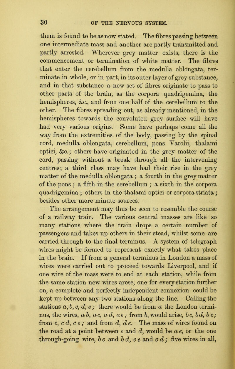 them is found to be as now stated. The fibres passing between one intermediate mass and another are partly transmitted and partly arrested. Wherever grey matter exists, there is the commencement or termination of white matter. The fibres that enter the cerebellum from the medulla oblongata, ter- minate in whole, or in part, in its outer layer of grey substance, and in that substance a new set of fibres originate to pass to other parts of the brain, as the corpora quadrigemina, the hemispheres, &c, and from one half of the cerebellum to the other. The fibres spreading out, as already mentioned, in the hemispheres towards the convoluted grey surface will have had very various origins. Some have perhaps come all the way from the extremities of the body, passing by the spinal cord, medulla oblongata, cerebellum, pons Varolii, thalami optici, &c.; others have originated in the grey matter of the cord, passing without a break through all the intervening centres; a third class may have had their rise in the grey matter of the medulla oblongata ; a fourth in the grey matter of the pons ; a fifth in the cerebellum ; a sixth in the corpora quadrigemina ; others in the thalami optici or corpora striata; besides other more minute sources. The arrangement may thus be seen to resemble the course of a railway train. The various central masses are like so many stations where the train drops a certain number of passengers and takes up others in their stead, whilst some are carried through to the final terminus. A system of telegraph wires might be formed to represent exactly what takes place in the brain. If from a general terminus in London a mass of wires were carried out to proceed towards Liverpool, and if one wire of the mass were to end at each station, while from the same station new wires arose, one for every station further on, a complete and perfectly independent connexion could be kept up between any two stations along the line. Calling the stations a, b, c, d, e ; there would be from a the London termi- nus, the wires, a b, ac, ad, ae; from b, would arise, bc,bd,be; from c, cd, c e ; and from d, d e. The mass of wires found on the road at a point between c and d, would be a e, or the one through-going wire, be and bd, ce and cd; five wires in all,
