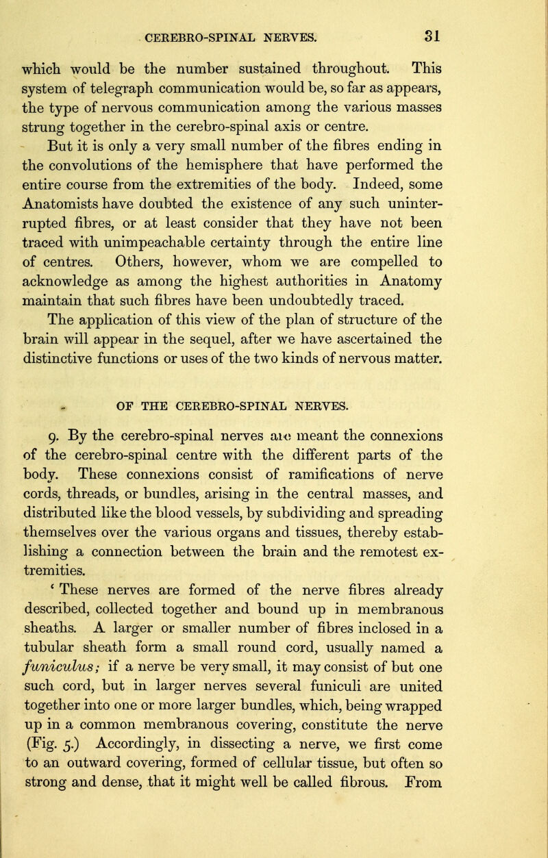 which would be the number sustained throughout. This system of telegraph communication would be, so far as appears, the type of nervous communication among the various masses strung together in the cerebro-spinal axis or centre. But it is only a very small number of the fibres ending in the convolutions of the hemisphere that have performed the entire course from the extremities of the body. Indeed, some Anatomists have doubted the existence of any such uninter- rupted fibres, or at least consider that they have not been traced with unimpeachable certainty through the entire line of centres. Others, however, whom we are compelled to acknowledge as among the highest authorities in Anatomy maintain that such fibres have been undoubtedly traced. The application of this view of the plan of structure of the brain will appear in the sequel, after we have ascertained the distinctive functions or uses of the two kinds of nervous matter. OF THE CEREBRO-SPINAL NERVES. 9. By the cerebro-spinal nerves are meant the connexions of the cerebro-spinal centre with the different parts of the body. These connexions consist of ramifications of nerve cords, threads, or bundles, arising in the central masses, and distributed like the blood vessels, by subdividing and spreading themselves over the various organs and tissues, thereby estab- lishing a connection between the brain and the remotest ex- tremities. ' These nerves are formed of the nerve fibres already described, collected together and bound up in membranous sheaths. A larger or smaller number of fibres inclosed in a tubular sheath form a small round cord, usually named a funiculus; if a nerve be very small, it may consist of but one such cord, but in larger nerves several funiculi are united together into one or more larger bundles, which, being wrapped up in a common membranous covering, constitute the nerve (Fig. 5.) Accordingly, in dissecting a nerve, we first come to an outward covering, formed of cellular tissue, but often so strong and dense, that it might well be called fibrous. From