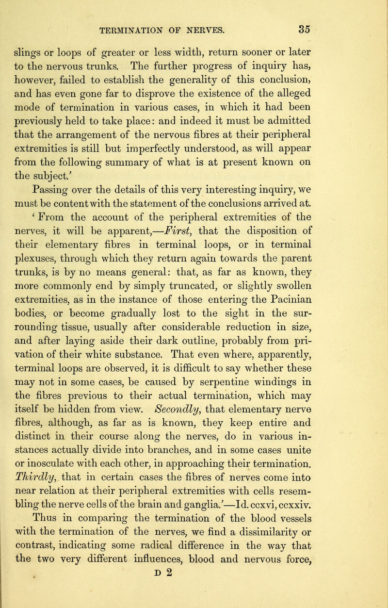 slings or loops of greater or less width, return sooner or later to the nervous trunks. The further progress of inquiry has, however, failed to establish the generality of this conclusion, and has even gone far to disprove the existence of the alleged mode of termination in various cases, in which it had been previously held to take place: and indeed it must be admitted that the arrangement of the nervous fibres at their peripheral extremities is still but imperfectly understood, as will appear from the following summary of what is at present known on the subject/ Passing over the details of this very interesting inquiry, we must be content with the statement of the conclusions arrived at. ' From the account of the peripheral extremities of the nerves, it will be apparent,—First, that the disposition of their elementary fibres in terminal loops, or in terminal plexuses, through which they return again towards the parent trunks, is by no means general: that, as far as known, they more commonly end by simply truncated, or slightly swollen extremities, as in the instance of those entering the Pacinian bodies, or become gradually lost to the sight in the sur- rounding tissue, usually after considerable reduction in size, and after laying aside their dark outline, probably from pri- vation of their white substance. That even where, apparently, terminal loops are observed, it is difficult to say whether these may not in some cases, be caused by serpentine windings in the fibres previous to their actual termination, which may itself be hidden from view. Secondly, that elementary nerve fibres, although, as far as is known, they keep entire and distinct in their course along the nerves, do in various in- stances actually divide into branches, and in some cases unite or inosculate with each other, in approaching their termination. Thirdly, that in certain cases the fibres of nerves come into near relation at their peripheral extremities with cells resem- bling the nerve cells of the brain and ganglia/—Id. ccxvi, ccxxiv. Thus in comparing the termination of the blood vessels with the termination of the nerves, we find a dissimilarity or contrast, indicating some radical difference in the way that the two very different influences, blood and nervous force, D 2