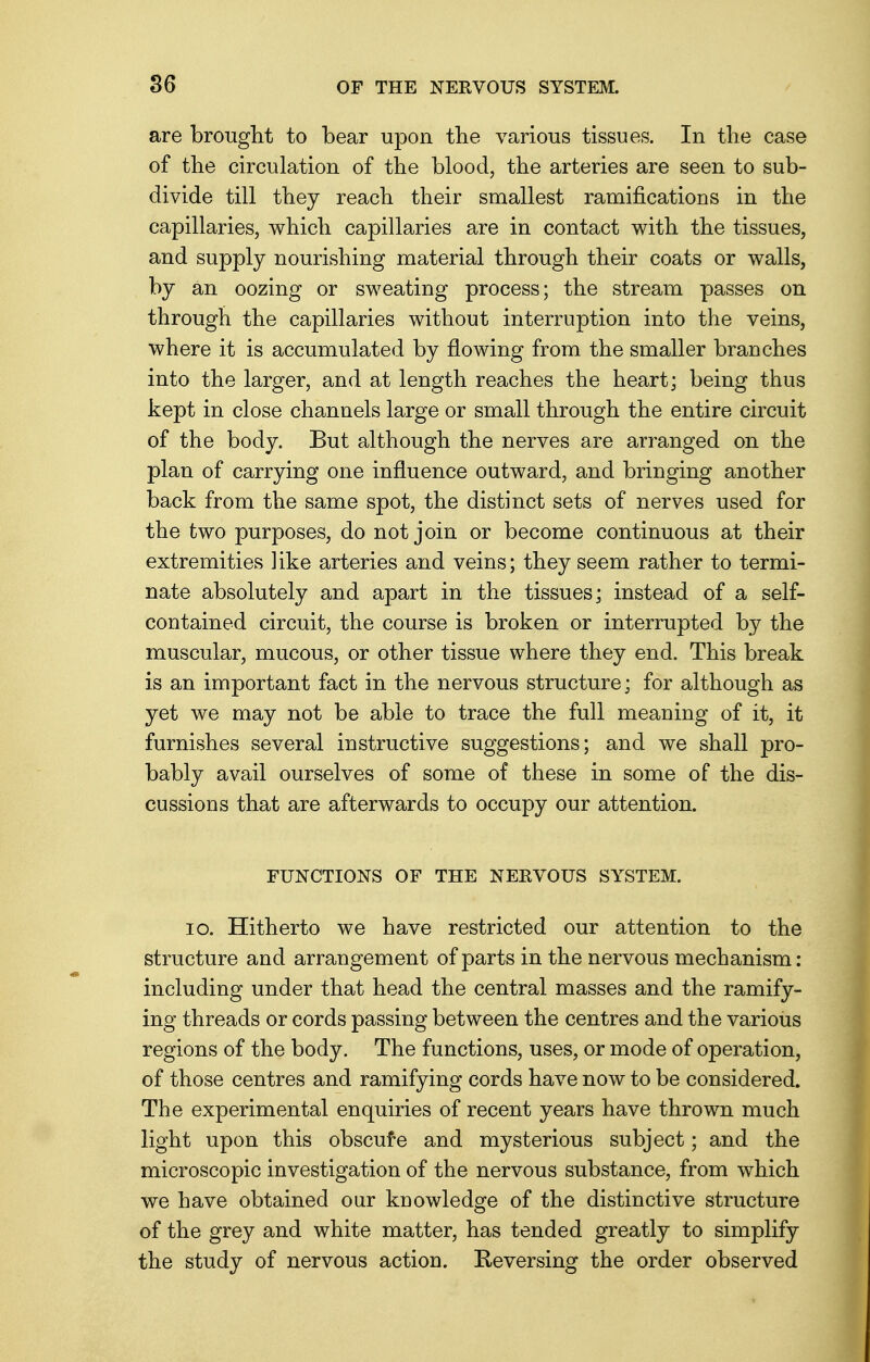 are brought to bear upon the various tissues. In the case of the circulation of the blood, the arteries are seen to sub- divide till they reach their smallest ramifications in the capillaries, which capillaries are in contact with the tissues, and supply nourishing material through their coats or walls, by an oozing or sweating process; the stream passes on through the capillaries without interruption into the veins, where it is accumulated by flowing from the smaller branches into the larger, and at length reaches the heart; being thus kept in close channels large or small through the entire circuit of the body. But although the nerves are arranged on the plan of carrying one influence outward, and bringing another back from the same spot, the distinct sets of nerves used for the two purposes, do not join or become continuous at their extremities like arteries and veins; they seem rather to termi- nate absolutely and apart in the tissues; instead of a self- contained circuit, the course is broken or interrupted by the muscular, mucous, or other tissue where they end. This break is an important fact in the nervous structure; for although as yet we may not be able to trace the full meaning of it, it furnishes several instructive suggestions; and we shall pro- bably avail ourselves of some of these in some of the dis- cussions that are afterwards to occupy our attention. FUNCTIONS OF THE NERVOUS SYSTEM. 10. Hitherto we have restricted our attention to the structure and arrangement of parts in the nervous mechanism : including under that head the central masses and the ramify- ing threads or cords passing between the centres and the various regions of the body. The functions, uses, or mode of operation, of those centres and ramifying cords have now to be considered. The experimental enquiries of recent years have thrown much light upon this obscure and mysterious subject; and the microscopic investigation of the nervous substance, from which we have obtained our knowledge of the distinctive structure of the grey and white matter, has tended greatly to simplify the study of nervous action. Reversing the order observed