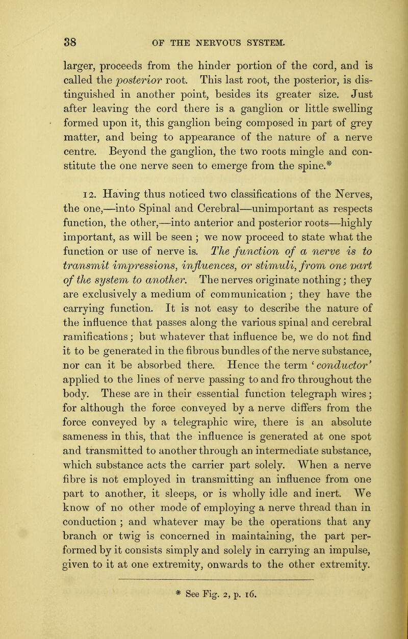 larger, proceeds from the hinder portion of the cord, and is called the posterior root. This last root, the posterior, is dis- tinguished in another point, besides its greater size. Just after leaving the cord there is a ganglion or little swelling formed upon it, this ganglion being composed in part of grey matter, and being to appearance of the nature of a nerve centre. Beyond the ganglion, the two roots mingle and con- stitute the one nerve seen to emerge from the spine.* 12. Having thus noticed two classifications of the Nerves, the one,—into Spinal and Cerebral—unimportant as respects function, the other,—into anterior and posterior roots—highly important, as will be seen ; we now proceed to state what the function or use of nerve is. The function of a nerve is to transmit impressions, influences, or stimuli, from one vart of the system to another. The nerves originate nothing; they are exclusively a medium of communication ; they have the carrying function. It is not easy to describe the nature of the influence that passes along the various spinal and cerebral ramifications; but whatever that influence be, we do not find it to be generated in the fibrous bundles of the nerve substance, nor can it be absorbed there. Hence the term 'conductor' applied to the Knes of nerve passing to and fro throughout the body. These are in their essential function telegraph wires; for although the force conveyed by a nerve differs from the force conveyed by a telegraphic wire, there is an absolute sameness in this, that the influence is generated at one spot and transmitted to another through an intermediate substance, which substance acts the carrier part solely. When a nerve fibre is not empk^ed in transmitting an influence from one part to another, it sleeps, or is wholly idle and inert. We know of no other mode of employing a nerve thread than in conduction ; and whatever may be the operations that any branch or twig is concerned in maintaining, the part per- formed by it consists simply and solely in carrying an impulse, given to it at one extremity, onwards to the other extremity. * See Fig. 2, p. 16.