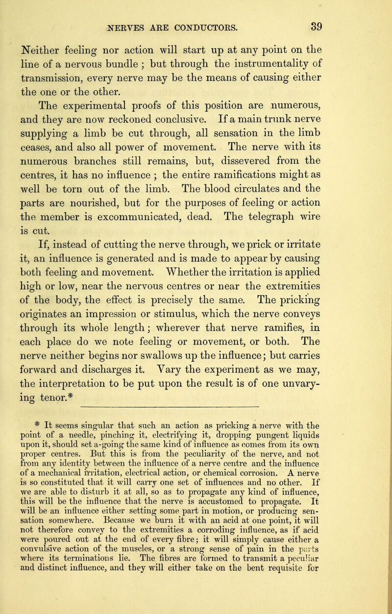 Neither feeling nor action will start up at any point on the line of a nervous bundle ; but through the instrumentality of transmission, every nerve may be the means of causing either the one or the other. The experimental proofs of this position are numerous, and they are now reckoned conclusive. If a main trunk nerve supplying a limb be cut through, all sensation in the limb ceases, and also all power of movement. The nerve with its numerous branches still remains, but, dissevered from the centres, it has no influence ; the entire ramifications might as well be torn out of the limb. The blood circulates and the parts are nourished, but for the purposes of feeling or action the member is excommunicated, dead. The telegraph wire is cut. If, instead of cutting the nerve through, we prick or irritate it, an influence is generated and is made to appear by causing both feeling and movement. Whether the irritation is applied high or low, near the nervous centres or near the extremities of the body, the effect is precisely the same. The pricking originates an impression or stimulus, which the nerve conveys through its whole length; wherever that nerve ramifies, in each place do we note feeling or movement, or both. The nerve neither begins nor swallows up the influence; but carries forward and discharges it. Vary the experiment as we may, the interpretation to be put upon the result is of one unvary- ing tenor.* * It seems singular that such an action as pricking a nerve with the point of a needle, pinching it, electrifying it, dropping pungent liquids upon it, should set a-going the same kind of influence as comes from its own proper centres. But this is from the peculiarity of the nerve, and not from any identity between the influence of a nerve centre and the influence of a mechanical irritation, electrical action, or chemical corrosion. A nerve is so constituted that it will carry one set of influences and no other. If we are able to disturb it at all, so as to propagate any kind of influence, this will be the influence that the nerve is accustomed to propagate. It will be an influence either setting some part in motion, or producing sen- sation somewhere. Because we burn it with an acid at one point, it will not therefore convey to the extremities a corroding influence, as if acid were poured out at the end of every fibre; it will simply cause either a convulsive action of the muscles, or a strong sense of pain in the parts where its terminations lie. The fibres are formed to transmit a peculiar and distinct influence, and they will either take on the bent requisite for