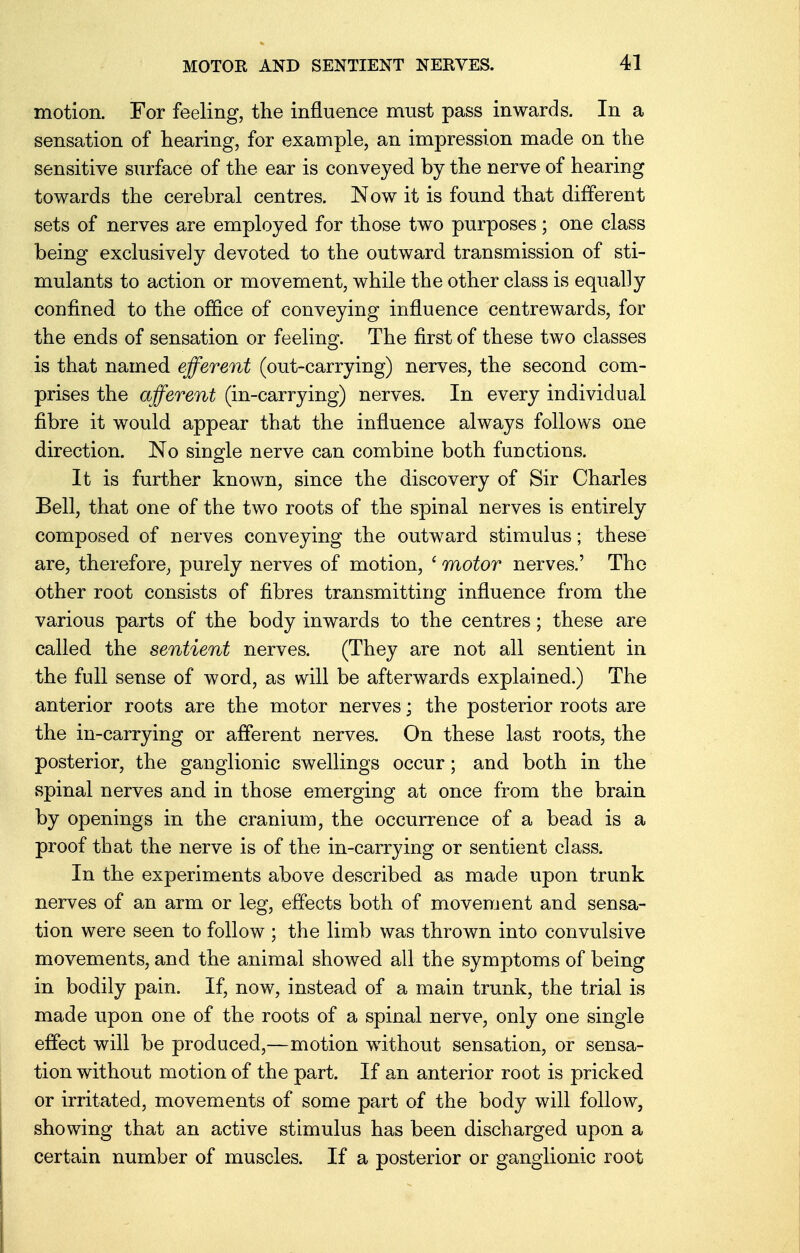 motion. For feeling, the influence must pass inwards. In a sensation of hearing, for example, an impression made on the sensitive surface of the ear is conveyed by the nerve of hearing towards the cerebral centres. Now it is found that different sets of nerves are employed for those two purposes; one class being exclusively devoted to the outward transmission of sti- mulants to action or movement, while the other class is equally confined to the office of conveying influence centrewards, for the ends of sensation or feeling. The first of these two classes is that named efferent (out-carrying) nerves, the second com- prises the afferent (in-carrying) nerves. In every individual fibre it would appear that the influence always follows one direction. No single nerve can combine both functions. It is further known, since the discovery of Sir Charles Bell, that one of the two roots of the spinal nerves is entirely composed of nerves conveying the outward stimulus; these are, therefore, purely nerves of motion, ' motor nerves.' The Other root consists of fibres transmitting influence from the various parts of the body inwards to the centres; these are called the sentient nerves. (They are not all sentient in the full sense of word, as will be afterwards explained.) The anterior roots are the motor nerves; the posterior roots are the in-carrying or afferent nerves. On these last roots, the posterior, the ganglionic swellings occur; and both in the spinal nerves and in those emerging at once from the brain by openings in the cranium, the occurrence of a bead is a proof that the nerve is of the in-carrying or sentient class. In the experiments above described as made upon trunk nerves of an arm or leg, effects both of movement and sensa- tion were seen to follow ; the limb was thrown into convulsive movements, and the animal showed all the symptoms of being in bodily pain. If, now, instead of a main trunk, the trial is made upon one of the roots of a spinal nerve, only one single effect will be produced,—motion without sensation, or sensa- tion without motion of the part. If an anterior root is pricked or irritated, movements of some part of the body will follow, showing that an active stimulus has been discharged upon a certain number of muscles. If a posterior or ganglionic root