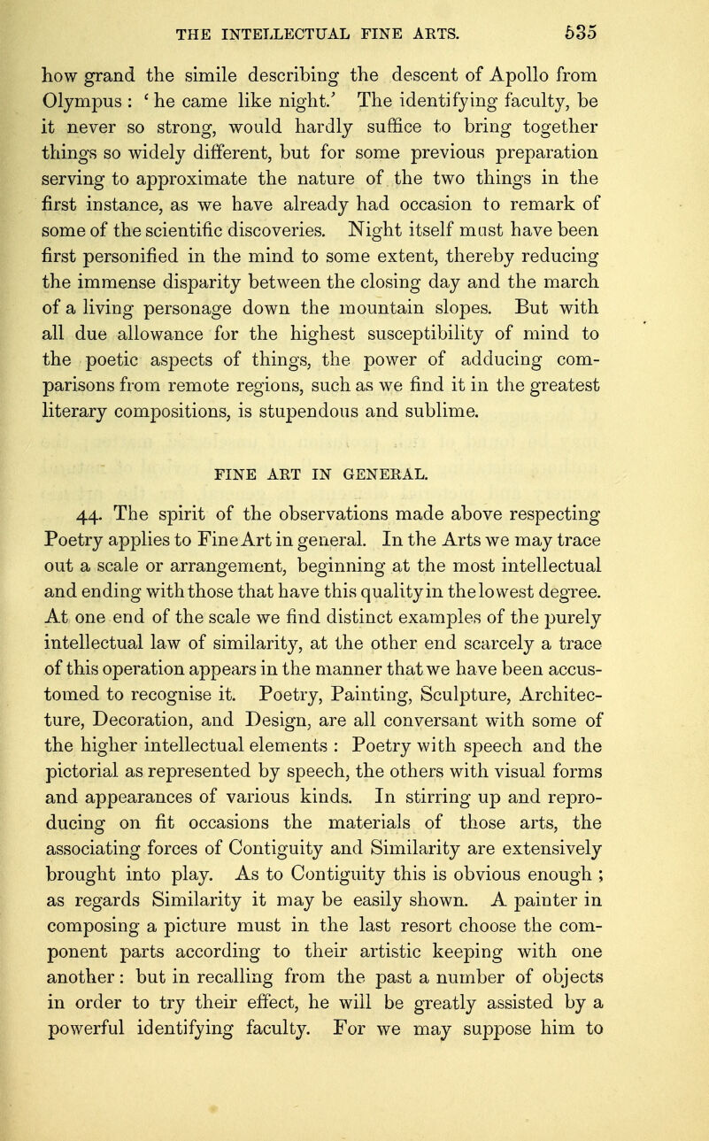 THE INTELLECTUAL FINE AKTS. 635 how grand the simile describing the descent of Apollo from Olympus : 1 he came like night/ The identifying faculty, be it never so strong, would hardly suffice to bring together things so widely different, but for some previous preparation serving to approximate the nature of the two things in the first instance, as we have already had occasion to remark of some of the scientific discoveries. Night itself must have been first personified in the mind to some extent, thereby reducing the immense disparity between the closing day and the march of a living personage down the mountain slopes. But with all due allowance for the highest susceptibility of mind to the poetic aspects of things, the power of adducing com- parisons from remote regions, such as we find it in the greatest literary compositions, is stupendous and sublime. FINE ART IN GENERAL. 44. The spirit of the observations made above respecting Poetry applies to Fine Art in general. In the Arts we may trace out a scale or arrangement, beginning at the most intellectual and ending with those that have this quality in the lowest degree. At one end of the scale we find distinct examples of the purely intellectual law of similarity, at the other end scarcely a trace of this operation appears in the manner that we have been accus- tomed to recognise it. Poetry, Painting, Sculpture, Architec- ture, Decoration, and Design, are all conversant with some of the higher intellectual elements : Poetry with speech and the pictorial as represented by speech, the others with visual forms and appearances of various kinds. In stirring up and repro- ducing on fit occasions the materials of those arts, the associating forces of Contiguity and Similarity are extensively brought into play. As to Contiguity this is obvious enough ; as regards Similarity it may be easily shown. A painter in composing a picture must in the last resort choose the com- ponent parts according to their artistic keeping with one another: but in recalling from the past a number of objects in order to try their effect, he will be greatly assisted by a powerful identifying faculty. For we may suppose him to