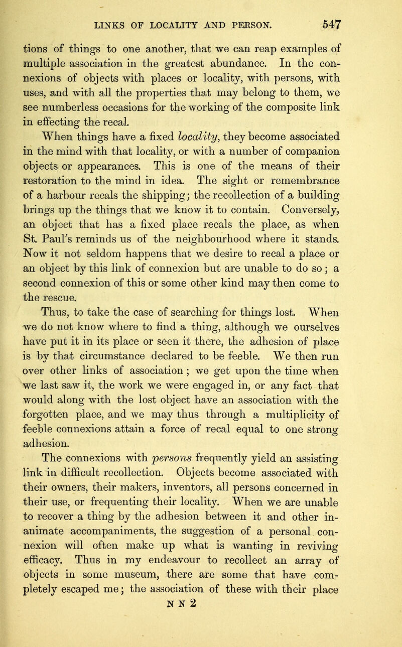 tions of things to one another, that we can reap examples of multiple association in the greatest abundance. In the con- nexions of objects with places or locality, with persons, with uses, and with all the properties that may belong to them, we see numberless occasions for the working of the composite link in effecting the recal. When things have a fixed locality, they become associated in the mind with that locality, or with a number of companion objects or appearances. This is one of the means of their restoration to the mind in idea. The sight or remembrance of a harbour recals the shipping; the recollection of a building brings up the things that we know it to contain. Conversely, an object that has a fixed place recals the place, as when St. Paul's reminds us of the neighbourhood where it stands. Now it not seldom happens that we desire to recal a place or an object by this link of connexion but are unable to do so; a second connexion of this or some other kind may then come to the rescue. Thus, to take the case of searching for things lost. When we do not know where to find a thing, although we ourselves have put it in its place or seen it there, the adhesion of place is by that circumstance declared to be feeble. We then run over other links of association; we get upon the time when we last saw it, the work we were engaged in, or any fact that would along with the lost object have an association with the forgotten place, and we may thus through a multiplicity of feeble connexions attain a force of recal equal to one strong adhesion. The connexions with persons frequently yield an assisting link in difficult recollection. Objects become associated with their owners, their makers, inventors, all persons concerned in their use, or frequenting their locality. When we are unable to recover a thing by the adhesion between it and other in- animate accompaniments, the suggestion of a personal con- nexion will often make up what is wanting in reviving efficacy. Thus in my endeavour to recollect an array of objects in some museum, there are some that have com- pletely escaped me; the association of these with their place N N 2