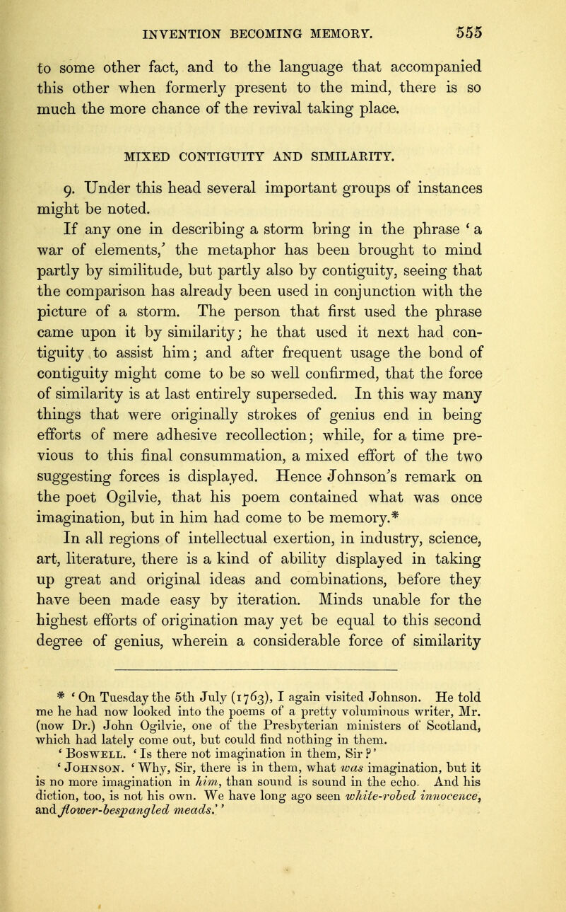 to some other fact, and to the language that accompanied this other when formerly present to the mind, there is so much the more chance of the revival taking place. MIXED CONTIGUITY AND SIMILARITY. 9. Under this head several important groups of instances might be noted. If any one in describing a storm bring in the phrase ' a war of elements/ the metaphor has been brought to mind partly by similitude, but partly also by contiguity, seeing that the comparison has already been used in conjunction with the picture of a storm. The person that first used the phrase came upon it by similarity; he that used it next had con- tiguity to assist him; and after frequent usage the bond of contiguity might come to be so well confirmed, that the force of similarity is at last entirely superseded. In this way many things that were originally strokes of genius end in being efforts of mere adhesive recollection; while, for a time pre- vious to this final consummation, a mixed effort of the two suggesting forces is displayed. Hence Johnson's remark on the poet Ogilvie, that his poem contained what was once imagination, but in him had come to be memory.* In all regions of intellectual exertion, in industry, science, art, literature, there is a kind of ability displayed in taking up great and original ideas and combinations, before they have been made easy by iteration. Minds unable for the highest efforts of origination may yet be equal to this second degree of genius, wherein a considerable force of similarity * ' On Tuesday the 5th July (1763), I again visited Johnson. He told me he had now looked into the poems of a pretty voluminous writer, Mr. (now Dr.) John Ogilvie, one of the Presbyterian ministers of Scotland, which had lately come out, but could find nothing in them. 4 Boswell. ' Is there not imagination in them, Sir ?' ' Johnson. ' Why, Sir, there is in them, what was imagination, but it is no more imagination in him, than sound is sound in the echo. And his diction, too, is not his own. We have long ago seen white-robed innocence, and jlower-besjpangled meads''