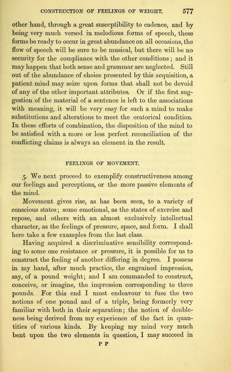 other hand, through a great susceptibility to cadence, and by being very much versed in melodious forms of speech, these forms be ready to occur in great abundance on all occasions, the flow of speech will be sure to be musical, but there will be no security for the compliance with the other conditions; and it may happen that both sense and grammar are neglected. Still out of the abundance of choice presented by this acquisition, a patient mind may seize upon forms that shall not be devoid of any of the other important attributes. Or if the first sug- gestion of the material of a sentence is left to the associations with meaning, it will be very easy for such a mind to make substitutions and alterations to meet the oratorical condition. In these efforts of combination, the disposition of the mind to be satisfied with a more or less perfect reconciliation of the conflicting claims is always an element in the result. FEELINGS OF MOVEMENT. 5. We next proceed to exemplify constructiveness among our feelings and perceptions, or the more passive elements of the mind. Movement gives rise, as has been seen, to a variety of conscious states; some emotional, as the states of exercise and repose, and others with an almost exclusively intellectual character, as the feelings of pressure, space, and form. I shall here take a few examples from the last class. Having acquired a discriminative sensibility correspond- ing to some one resistance or pressure, it is possible for us to construct the feeling of another differing in degree. I possess in my hand, after much practice, the engrained impression, say, of a pound weight; and I am commanded to construct, conceive, or imagine, the impression corresponding to three pounds. For this end I must endeavour to fuse the two notions of one pound and of a triple, being formerly very familiar with both in their separation; the notion of double- ness being derived from my experience of the fact in quan- tities of various kinds. By keeping my mind very much bent upon the two elements in question, I may succeed in