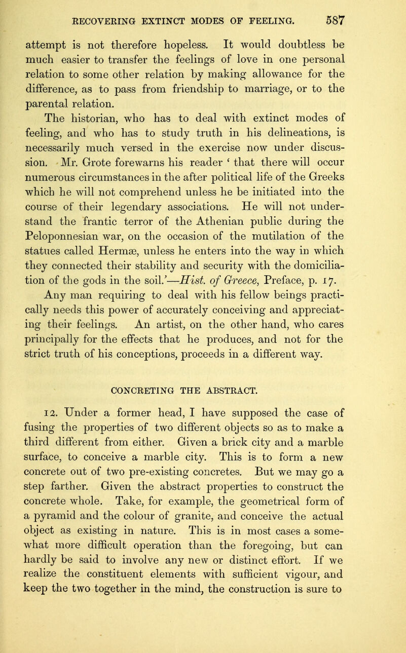 attempt is not therefore hopeless. It would doubtless be much easier to transfer the feelings of love in one personal relation to some other relation by making allowance for the difference, as to pass from friendship to marriage, or to the parental relation. The historian, who has to deal with extinct modes of feeling, and who has to study truth in his delineations, is necessarily much versed in the exercise now under discus- sion. Mr. Grote forewarns his reader ' that there will occur numerous circumstances in the after political life of the Greeks which he will not comprehend unless he be initiated into the course of their legendary associations. He will not under- stand the frantic terror of the Athenian public during the Peloponnesian war, on the occasion of the mutilation of the statues called Hermas, unless he enters into the way in which they connected their stability and security with the domicilia- tion of the gods in the soil/—Hist of Greece, Preface, p. 17. Any man requiring to deal with his fellow beings practi- cally needs this power of accurately conceiving and appreciat- ing their feelings. An artist, on the other hand, who cares principally for the effects that he produces, and not for the strict truth of his conceptions, proceeds in a different way. CONCRETING THE ABSTRACT. 12. Under a former head, I have supposed the case of fusing the properties of two different objects so as to make a third different from either. Given a brick city and a marble surface, to conceive a marble city. This is to form a new concrete out of two pre-existing concretes. But we may go a step farther. Given the abstract properties to construct the concrete whole. Take, for example, the geometrical form of a pyramid and the colour of granite, and conceive the actual object as existing in nature. This is in most cases a some- what more difficult operation than the foregoing, but can hardly be said to involve any new or distinct effort. If we realize the constituent elements with sufficient vigour, and keep the two together in the mind, the construction is sure to