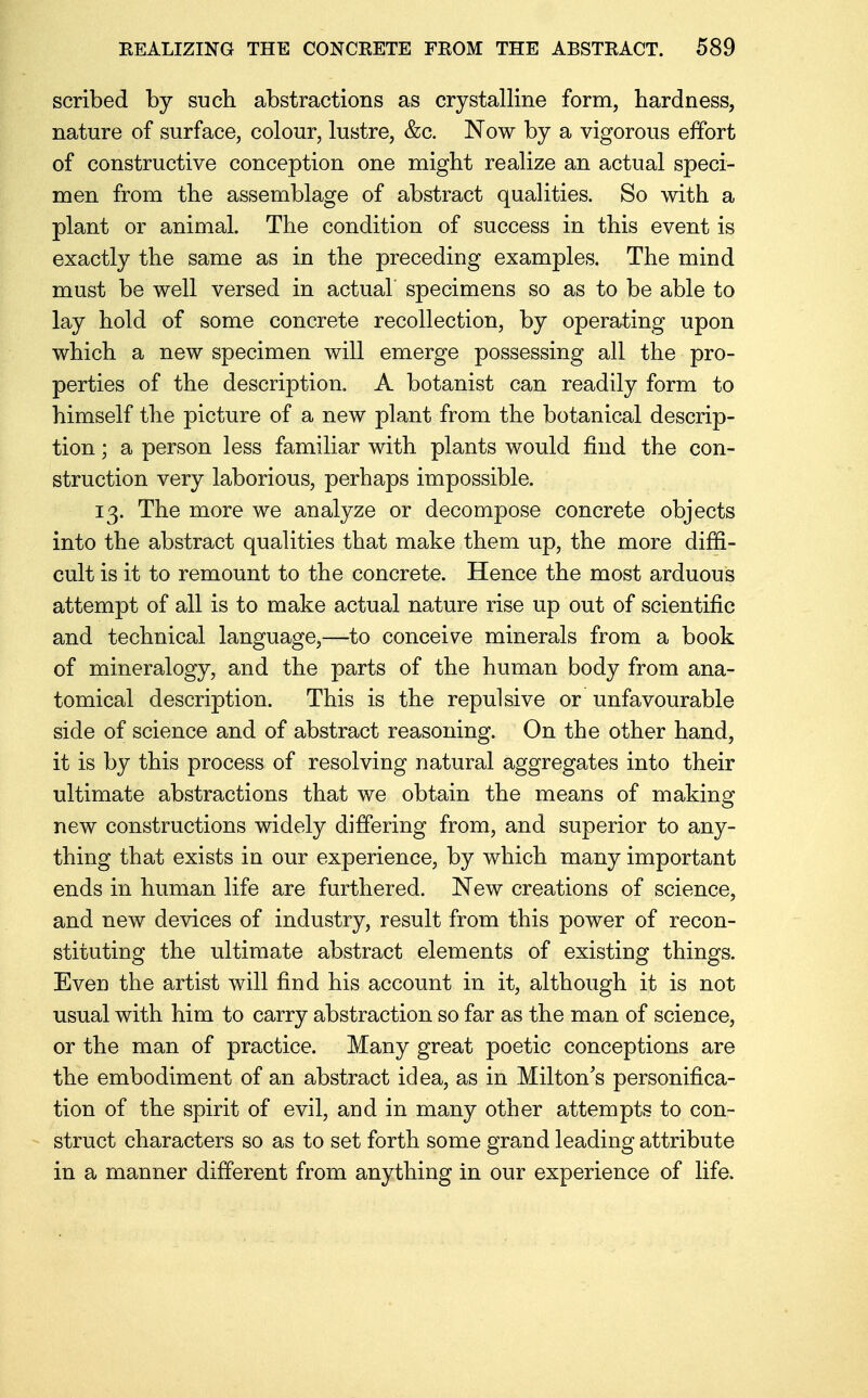 scribed by such abstractions as crystalline form, hardness, nature of surface, colour, lustre, &c. Now by a vigorous effort of constructive conception one might realize an actual speci- men from the assemblage of abstract qualities. So with a plant or animal. The condition of success in this event is exactly the same as in the preceding examples. The mind must be well versed in actual specimens so as to be able to lay hold of some concrete recollection, by operating upon which a new specimen will emerge possessing all the pro- perties of the description. A botanist can readily form to himself the picture of a new plant from the botanical descrip- tion ; a person less familiar with plants would find the con- struction very laborious, perhaps impossible. 13. The more we analyze or decompose concrete objects into the abstract qualities that make them up, the more diffi- cult is it to remount to the concrete. Hence the most arduous attempt of all is to make actual nature rise up out of scientific and technical language,—to conceive minerals from a book of mineralogy, and the parts of the human body from ana- tomical description. This is the repulsive or unfavourable side of science and of abstract reasoning. On the other hand, it is by this process of resolving natural aggregates into their ultimate abstractions that we obtain the means of making new constructions widely differing from, and superior to any- thing that exists in our experience, by which many important ends in human life are furthered. New creations of science, and new devices of industry, result from this power of recon- stituting the ultimate abstract elements of existing things. Even the artist will find his account in it, although it is not usual with him to carry abstraction so far as the man of science, or the man of practice. Many great poetic conceptions are the embodiment of an abstract idea, as in Milton's personifica- tion of the spirit of evil, and in many other attempts to con- struct characters so as to set forth some grand leading attribute in a manner different from anything in our experience of life.