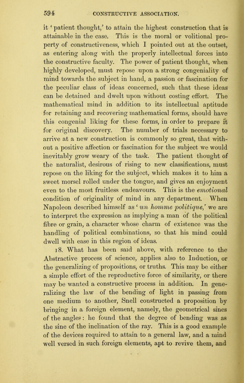 it ' patient thought/ to attain the highest construction that is attainable in the case. This is the moral or volitional pro- perty of constructiveness, which I pointed out at the outset, as entering along with the properly intellectual forces into the constructive faculty. The power of patient thought, when highly developed, must repose upon a strong congeniality of mind towards the subject in hand, a passion or fascination for the peculiar class of ideas concerned, such that these ideas can be detained and dwelt upon without costing effort. The mathematical mind in addition to its intellectual aptitude for retaining and recovering mathematical forms, should have this congenial liking for these forms, in order to prepare it for original discovery. The number of trials necessary to arrive at a new construction is commonly so great, that with- out a positive affection or fascination for the subject we would inevitably grow weary of the task. The patient thought of the naturalist, desirous of rising to new classifications, must repose on the liking for the subject, which makes it to him a sweet morsel rolled under the tongue, and gives an enjoyment even to the most fruitless endeavours. This is the emotional condition of originality of mind in any department. When Napoleon described himself as ' un homme politique,' we are to interpret the expression as implying a man of the political fibre or grain, a character whose charm of existence was the handling of political combinations, so that his mind could dwell with ease in this region of ideas. 18. What has been said above, with reference to the Abstractive process of science, applies also to Induction, or the generalizing of propositions, or truths. This may be either a simple effort of the reproductive force of similarity, or there may be wanted a constructive process in addition. In gene- ralizing the law of the bending of light in passing from one medium to another, Snell constructed a proposition by bringing in a foreign element, namely, the geometrical sines of the angles: he found that the degree of bending was as the sine of the inclination of the ray. This is a good example of the devices required to attain to a general law, and a mind well versed in such foreign elements, apt to revive them, and