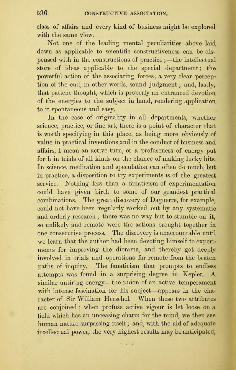 class of affairs and every kind of business might be explored with the same view. Not one of the leading mental peculiarities above laid down as applicable to scientific constructiveness can be dis- pensed with in the constructions of practice ;—the intellectual store of ideas applicable to the special department; the powerful action of the associating forces; a very clear percep- tion of the end, in other words, sound judgment; and, lastly, that patient thought, which is properly an entranced devotion of the energies to the subject in hand, rendering application to it spontaneous and easy. In the case of originality in all departments, whether science, practice, or fine art, there is a point of character that is worth specifying in this place, as being more obviously of value in practical inventions and in the conduct of business and affairs, I mean an active turn, or a profuseness of energy put forth in trials of all kinds on the chance of making lucky hits. In science, meditation and speculation can often do much, but in practice, a disposition to try experiments is of the greatest service. Nothing less than a fanaticism of experimentation could have given birth to some of our grandest practical combinations. The great discovery of Daguerre, for example, could not have been regularly worked out by any systematic and orderly research ; there was no way but to stumble on it, so unlikely and remote were the actions brought together in one consecutive process. The discovery is unaccountable until we learn that the author had been devoting himself to experi- ments for improving the diorama, and thereby got deeply involved in trials and operations far remote from the beaten paths of inquiry. The fanaticism that prompts to endless attempts was found in a surprising degree in Kepler. A similar untiring energy—the union of an active temperament with intense fascination for his subject—appears in the cha- racter of Sir William Herschel. When these two attributes are conjoined ; when profuse active vigour is let loose on a field which has an unceasing charm for the mind, we then see human nature surpassing itself • and, with the aid of adequate intellectual power, the very highest results may be anticipated.