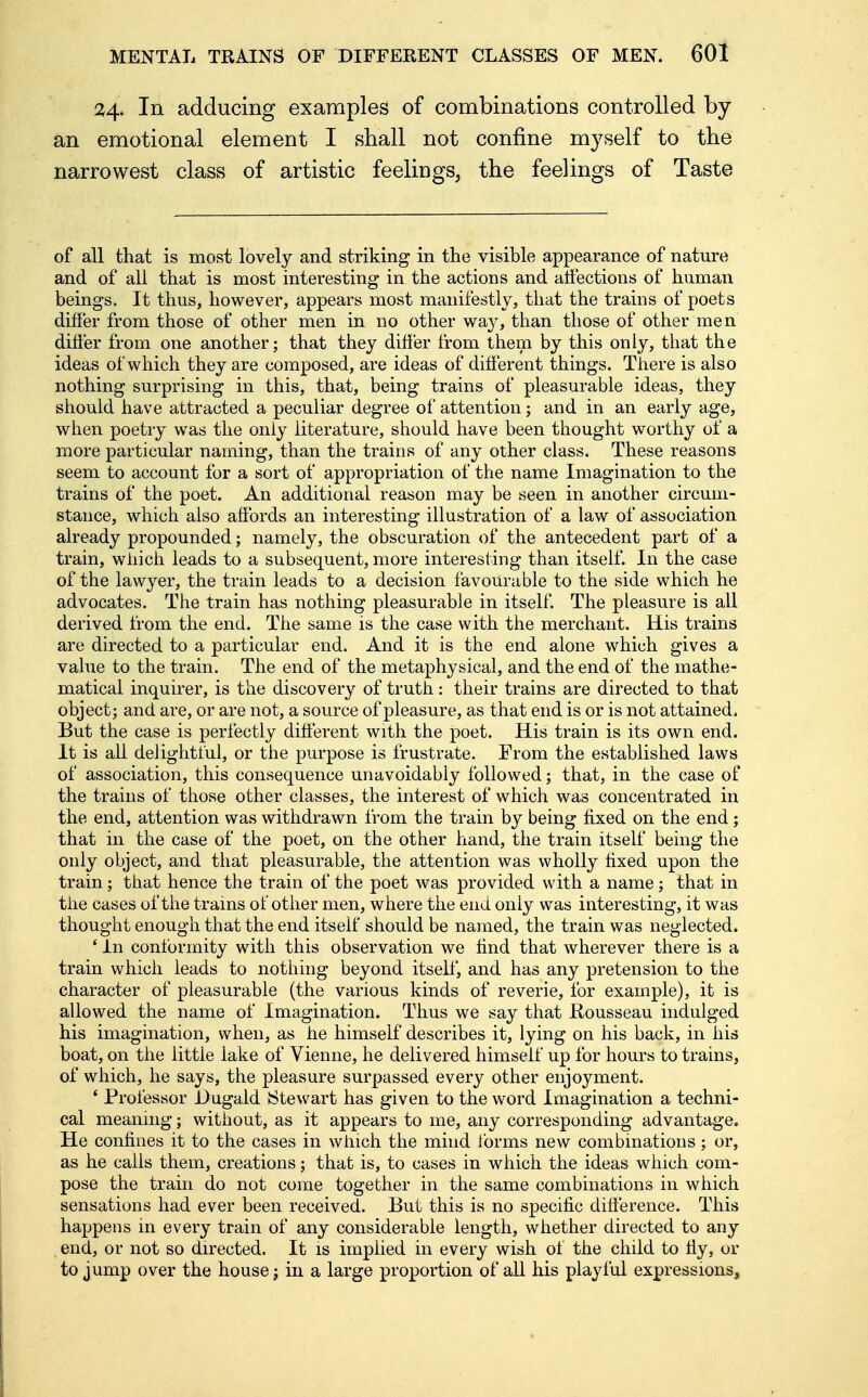 24. In adducing examples of combinations controlled by an emotional element I shall not confine myself to the narrowest class of artistic feelings, the feelings of Taste of all that is most lovely and striking in the visible appearance of nature and of all that is most interesting in the actions and aifections of human beings. It thus, however, appears most manifestly, that the trains of poets differ from those of other men in no other way, than those of other men differ from one another; that they differ from them by this only, that the ideas of which they are composed, are ideas of different things. There is also nothing surprising in this, that, being trains of pleasurable ideas, they should have attracted a peculiar degree of attention; and in an early age, when poetry was the only literature, should have been thought worthy of a more particular naming, than the trains of any other class. These reasons seem to account for a sort of appropriation of the name Imagination to the trains of the poet. An additional reason may be seen in another circum- stance, which also affords an interesting illustration of a law of association already propounded; namely, the obscuration of the antecedent part of a train, which leads to a subsequent, more interesting than itself. In the case of the lawyer, the train leads to a decision favourable to the side which he advocates. The train has nothing pleasurable in itself. The pleasure is all derived from the end. The same is the case with the merchant. His trains are directed to a particular end. And it is the end alone which gives a value to the train. The end of the metaphysical, and the end of the mathe- matical inquirer, is the discovery of truth: their trains are directed to that object; and are, or are not, a source of pleasure, as that end is or is not attained, But the case is perfectly different with the poet. His train is its own end. It is all delightful, or the purpose is frustrate. From the established laws of association, this consequence unavoidably followed; that, in the case of the trains of those other classes, the interest of which was concentrated in the end, attention was withdrawn from the train by being fixed on the end; that in the case of the poet, on the other hand, the train itself being the only object, and that pleasurable, the attention was wholly fixed upon the train; that hence the train of the poet was provided with a name; that in the cases of the trains of other men, where the end only was interesting, it was thought enough that the end itself should be named, the train was neglected. 'In conformity with this observation we find that wherever there is a train which leads to nothing beyond itself, and has any pretension to the character of pleasurable (the various kinds of reverie, for example), it is allowed the name of Imagination. Thus we say that Rousseau indulged his imagination, when, as he himself describes it, lying on his back, in his boat, on the little lake of Vienne, he delivered himself up for hours to trains, of which, he says, the pleasure surpassed every other enjoyment. ' Professor Dugald Stewart has given to the word Imagination a techni- cal meaning; without, as it appears to me, any corresponding advantage. He confines it to the cases in which the mind forms new combinations; or, as he calls them, creations; that is, to cases in which the ideas which com- pose the train do not come together in the same combinations in which sensations had ever been received. But this is no specific difference. This happens in every train of any considerable length, whether directed to any end, or not so directed. It is implied in every wish of the child to ffy, or to jump over the house j in a large proportion of all his playful expressions,