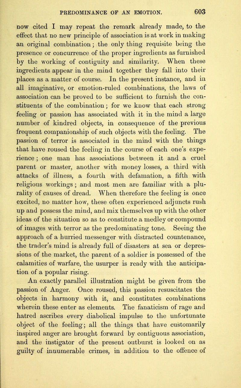 dow cited I may repeat the remark already made, to the effect that no new principle of association is at work in making an original combination; the only thing requisite being the presence or concurrence of the proper ingredients as furnished by the working of contiguity and similarity. When these ingredients appear in the mind together they fall into their places as a matter of course. In the present instance, and in all imaginative, or emotion-ruled combinations, the laws of association can be proved to be sufficient to furnish the con- stituents of the combination; for we know that each strong- feeling or passion has associated with it in the mind a large number of kindred objects, in consequence of the previous frequent companionship of such objects with the feeling. The passion of terror is associated in the mind with the things that have roused the feeling in the course of each one's expe- rience ; one man has associations between it and a cruel parent or master, another with money losses, a third with attacks of illness, a fourth with defamation, a fifth with religious workings ; and most men are familiar with a plu- rality of causes of dread. When therefore the feeling is once excited, no matter how, these often experienced adjuncts rush up and possess the mind, and mix themselves up with the other ideas of the situation so as to constitute a medley or compound of images with terror as the predominating tone. Seeing the approach of a hurried messenger with distracted countenance, the trader's mind is already full of disasters at sea or depres- sions of the market, the parent of a soldier is possessed of the calamities of warfare, the usurper is ready with the anticipa- tion of a popular rising. An exactly parallel illustration might be given from the passion of Anger. Once roused, this passion resuscitates the objects in harmony with it, and constitutes combinations wherein these enter as elements. The fanaticism of rage and hatred ascribes every diabolical impulse to the unfortunate object of the feeling; all the things that have customarily inspired anger are brought forward by contiguous association, and the instigator of the present outburst is looked on as guilty of innumerable crimes, in addition to the offence of