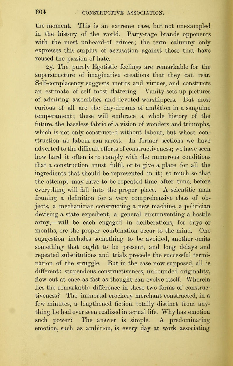 the moment. This is an extreme case, but not unexampled in the history of the world. Party-rage brands opponents with the most unheard-of crimes; the term calumny only expresses this surplus of accusation against those that have roused the passion of hate. 25. The purely Egotistic feelings are remarkable for the superstructure of imaginative creations that they can rear. Self-complacency suggests merits and virtues, and constructs an estimate of self most flattering. Vanity sets up pictures of admiring assemblies and devoted worshippers. But most curious of all are the day-dreams of ambition in a sanguine temperament; these will embrace a whole history of the future, the baseless fabric of a vision of wonders and triumphs, which is not only constructed without labour, but whose con- struction no labour can arrest. In former sections we have adverted to the difficult efforts of constructiveness; we have seen how hard it often is to comply with the numerous conditions that a construction must fulfil, or to give a place for all the ingredients that should be represented in it; so much so that the attempt may have to be repeated time after time, before everything will fall into the proper place. A scientific man framing a definition for a very comprehensive class of ob- jects, a mechanician constructing a new machine, a politician devising a state expedient, a general circumventing a hostile army,—will be each engaged in deliberations, for days or months, ere the proper combination occur to the mind. One suggestion includes something to be avoided, another omits something that ought to be present, and long delays and repeated substitutions and trials precede the successful termi- nation of the struggle. But in the case now supposed, all is different: stupendous constructiveness, unbounded originality, flow out at once as fast as thought can evolve itself. Wherein lies the remarkable difference in these two forms of construc- tiveness? The immortal crockery merchant constructed, in a few minutes, a lengthened fiction, totally distinct from any- thing he had ever seen realized in actual life. Why has emotion such power? The answer is simple. A predominating emotion, such as ambition, is every day at work associating