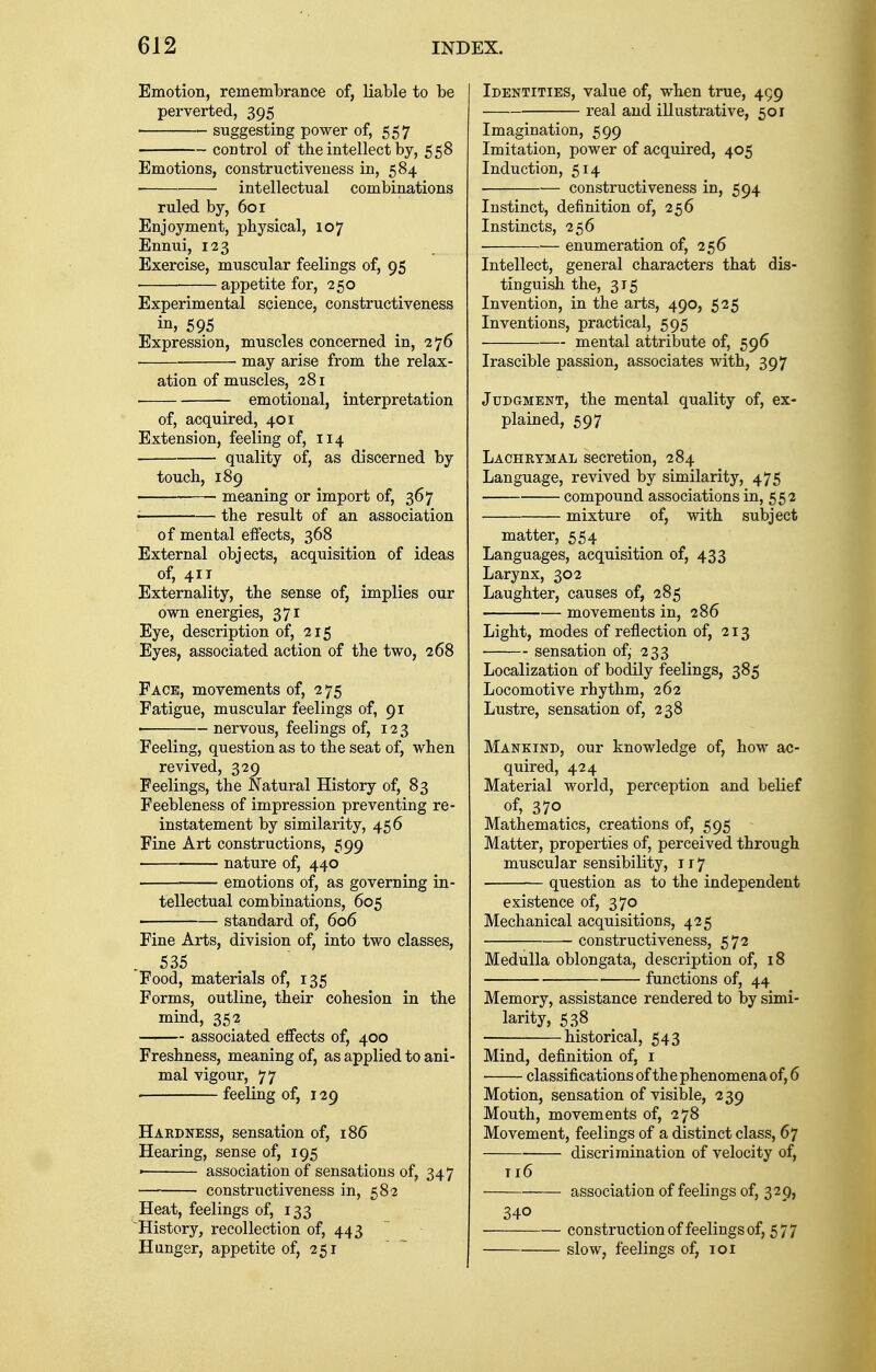 Emotion, remembrance of, liable to be perverted, 395 suggesting power of, 557 control of the intellect by, 558 Emotions, constructiveness in, 584 intellectual combinations ruled by, 601 Enjoyment, physical, 107 Ennui, 123 Exercise, muscular feelings of, 95 appetite for, 250 Experimental science, constructiveness in, 595 Expression, muscles concerned in, 276 may arise from the relax- ation of muscles, 281 emotional, interpretation of, acquired, 401 Extension, feeling of, 114 quality of, as discerned by touch, 189 meaning or import of, 367 • the result of an association of mental effects, 368 External objects, acquisition of ideas of, 411 Externality, the sense of, implies our own energies, 371 Eye, description of, 215 Eyes, associated action of the two, 268 Face, movements of, 2 75 Fatigue, muscular feelings of, 91 nervous, feelings of, 123 Feeling, question as to the seat of, when revived, 329 Feelings, the Natural History of, 83 Feebleness of impression preventing re- instatement by similarity, 456 Fine Art constructions, 599 nature of, 440 emotions of, as governing in- tellectual combinations, 605 standard of, 606 Fine Arts, division of, into two classes, 535 Food, materials of, 135 Forms, outline, their cohesion in the mind, 352 associated effects of, 400 Freshness, meaning of, as applied to ani- mal vigour, 77 feeling of, 129 Hardness, sensation of, 186 Hearing, sense of, 195 » association of sensations of, 347 constructiveness in, 582 Heat, feelings of, 133 History, recollection of, 443 Hanger, appetite of, 251 Identities, value of, when true, 499 real and illustrative, 501 Imagination, 599 Imitation, power of acquired, 405 Induction, 514 constructiveness in, 594 Instinct, definition of, 256 Instincts, 256 ■ enumeration of, 256 Intellect, general characters that dis- tinguish the, 315 Invention, in the arts, 490, 525 Inventions, practical, 595 mental attribute of, 596 Irascible passion, associates with, 397 Judgment, the mental quality of, ex- plained, 597 Lachrymal secretion, 284 Language, revived by similarity, 475 compound associations in, 552 mixture of, with subject matter, 554 Languages, acquisition of, 433 Larynx, 302 Laughter, causes of, 285 movements in, 286 Light, modes of reflection of, 213 sensation of,- 233 Localization of bodily feelings, 385 Locomotive rhythm, 262 Lustre, sensation of, 238 Mankind, our knowledge of, how ac- quired, 424 Material world, perception and belief of, 370 Mathematics, creations of, 595 Matter, properties of, perceived through muscular sensibility, ir7 question as to the independent existence of, 370 Mechanical acquisitions, 425 constructiveness, 572 Medulla oblongata, description of, 18 functions of, 44 Memory, assistance rendered to by simi- larity, 538 historical, 543 Mind, definition of, 1 classifications of the phenomena of, 6 Motion, sensation of visible, 239 Mouth, movements of, 278 Movement, feelings of a distinct class, 67 discrimination of velocity of, n6 association of feelings of, 329, 340 construction of feelings of, 577 slow, feelings of, 101