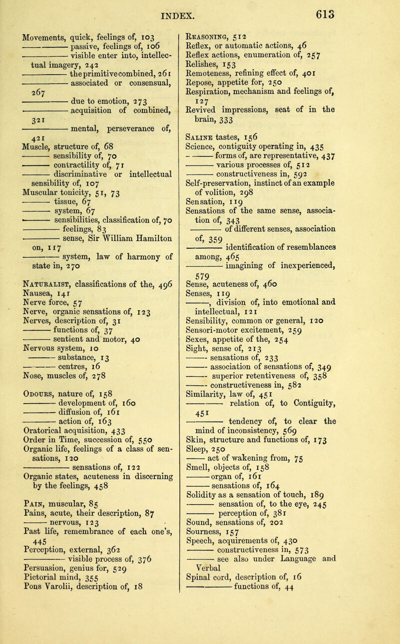 Movements, quick, feelings of, 103 passive, feelings of, 106 visible enter into, intellec- tual imagery, 242 the primitive combined, 261 associated or consensual, 267 due to emotion, 273 ■ acquisition of combined, 321 mental, perseverance of, 421 Muscle, structure of, 68 sensibility of, 70 contractility of, 71 discriminative or intellectual sensibility of, 107 Muscular tonicity, 51, 73 • ■ tissue, 67 system, 67 ■ sensibilities, classification of, 70 feelings, 83 ■ sense, Sir William Hamilton on, 117 system, law of harmony of state in, 270 Naturalist, classifications of the, 496 Nausea, 141 Nerve force, 57 Nerve, organic sensations of, 123 Nerves, description of, 31 functions of, 37 sentient and motor, 40 Nervous system, 10 substance, 13 centres, 16 Nose, muscles of, 278 Odours, nature of, 158 development of, 160 diffusion of, 161 action of, 163 Oratorical acquisition, 433 Order in Time, succession of, 550 Organic life, feelings of a class of sen- sations, 120 sensations of, 122 Organic states, acuteness in discerning by the feelings, 458 Pain, muscular, 85 Pains, acute, their description, 87 nervous, 123 Past life, remembrance of each one's, 445 Perception, external, 362 visible process of, 376 Persuasion, genius for, 529 Pictorial mind, 355 Pons Varolii, description of, 18 Reasoning, 512 Reflex, or automatic actions, 46 Reflex actions, enumeration of, 257 Relishes, 153 Remoteness, refining effect of, 401 Repose, appetite for, 250 Respiration, mechanism and feelings of, 127 Revived impressions, seat of in the brain, 333 Saline tastes, 156 Science, contiguity operating in, 435 forms of, are representative, 437 various processes of, 512 constructiveness in, 592 Self-preservation, instinct of an example of volition, 298 Sensation, 119 Sensations of the same sense, associa- tion of, 343 of different senses, association of, 359 identification of resemblances among, 465 ■ imagining of inexperienced, 579 Sense, acuteness of, 460 Senses, 119 , division of, into emotional and intellectual, 121 Sensibility, common or general, 120 Sensori-motor excitement, 259 Sexes, appetite of the, 254 Sight, sense of, 213 sensations of, 233 association of sensations of, 349 superior retentiveness of, 358 constructiveness in, 582 Similarity, law of, 451 relation of, to Contiguity, 451 tendency of, to clear the mind of inconsistency, 569 Skin, structure and functions of, 173 Sleep, 250 act of wakening from, 75 Smell, objects of, 158 organ of, 161 sensations of, 164 Solidity as a sensation of touch, 189 sensation of, to the eye, 245 perception of, 381 Sound, sensations of, 202 Sourness, 157 Speech, acquirements of, 430 constructiveness in, 573 see also under Language and Verbal Spinal cord, description of, 16 functions of, 44