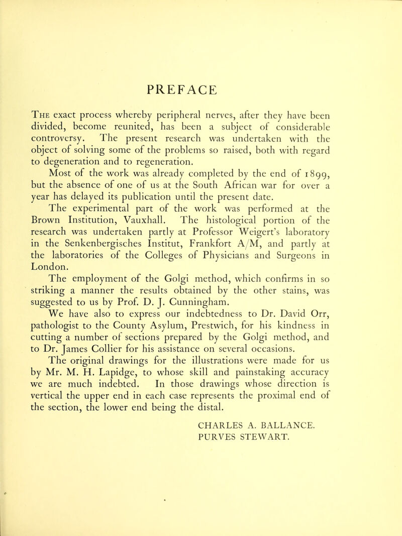 PREFACE The exact process whereby peripheral nerves, after they have been divided, become reunited, has been a subject of considerable controversy. The present research was undertaken with the object of solving some of the problems so raised, both with regard to degeneration and to regeneration. Most of the work was already completed by the end of 1899, but the absence of one of us at the South African war for over a year has delayed its publication until the present date. The experimental part of the work was performed at the Brown Institution, Vauxhall. The histological portion of the research was undertaken partly at Professor Weigert's laboratory in the Senkenbergisches Institut, Frankfort A/M, and partly at the laboratories of the Colleges of Physicians and Surgeons in London. The employment of the Golgi method, which confirms in so striking a manner the results obtained by the other stains, was suggested to us by Prof. D. J. Cunningham. We have also to express our indebtedness to Dr. David Orr, pathologist to the County Asylum, Prestwich, for his kindness in cutting a number of sections prepared by the Golgi method, and to Dr. James Collier for his assistance on several occasions. The original drawings for the illustrations were made for us by Mr. M. H. Lapidge, to whose skill and painstaking accuracy we are much indebted. In those drawings whose direction is vertical the upper end in each case represents the proximal end of the section, the lower end being the distal. CHARLES A. BALLANCE. PURVES STEWART.