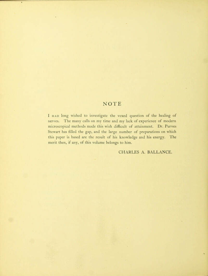 NOTE I HAD long wished to investigate the vexed question of the heaUng of nerves. The many calls on my time and my lack of experience of modern microscopical methods made this wish difficult of attainment. Dr. Purves Stewart has filled the gap, and the large number of preparations on which this paper is based are the result of his knowledge and his energy. The merit then, if any, of this volume belongs to him. CHARLES A. BALLANCE.