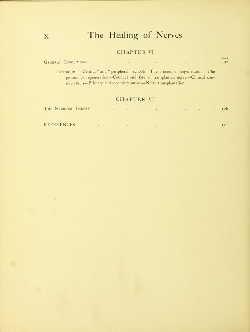 CHAPTER VI PAG£ General Conclusions ......... 92 Literature— Central  and  peripheral  schools—The process of degeneration—The process of regeneration—Conduct and fate of transplanted nerve—Clinical con- siderations—Primary and secondary suture—Nerve transplantation CHAPTER VII The Neurone Theory . . . . . . . . . 106 REFERENCES 111