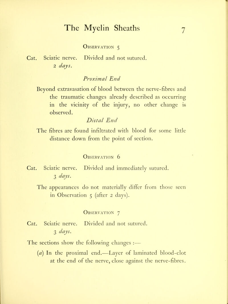 Observation 5 Cat. Sciatic nerve. Divided and not sutured. 2 days. Proximal R?id Beyond extravasation of blood between the nerve-fibres and the traumatic changes already described as occurring in the vicinity of the injury, no other change is observed. Distal R7id The fibres are found infiltrated with blood for some little distance down from the point of section. Observation 6 Cat. Sciatic nerve. Divided and immediately sutured. 3 days. The appearances do not materially differ from those seen in Observation 5 (after 2 days). Observation 7 Cat. Sciatic nerve. Divided and not sutured. 3 days. The sections show the following changes :— id) In the proximal end.—Layer of laminated blood-clot at the end of the nerve, close against tlie nerve-fibres.