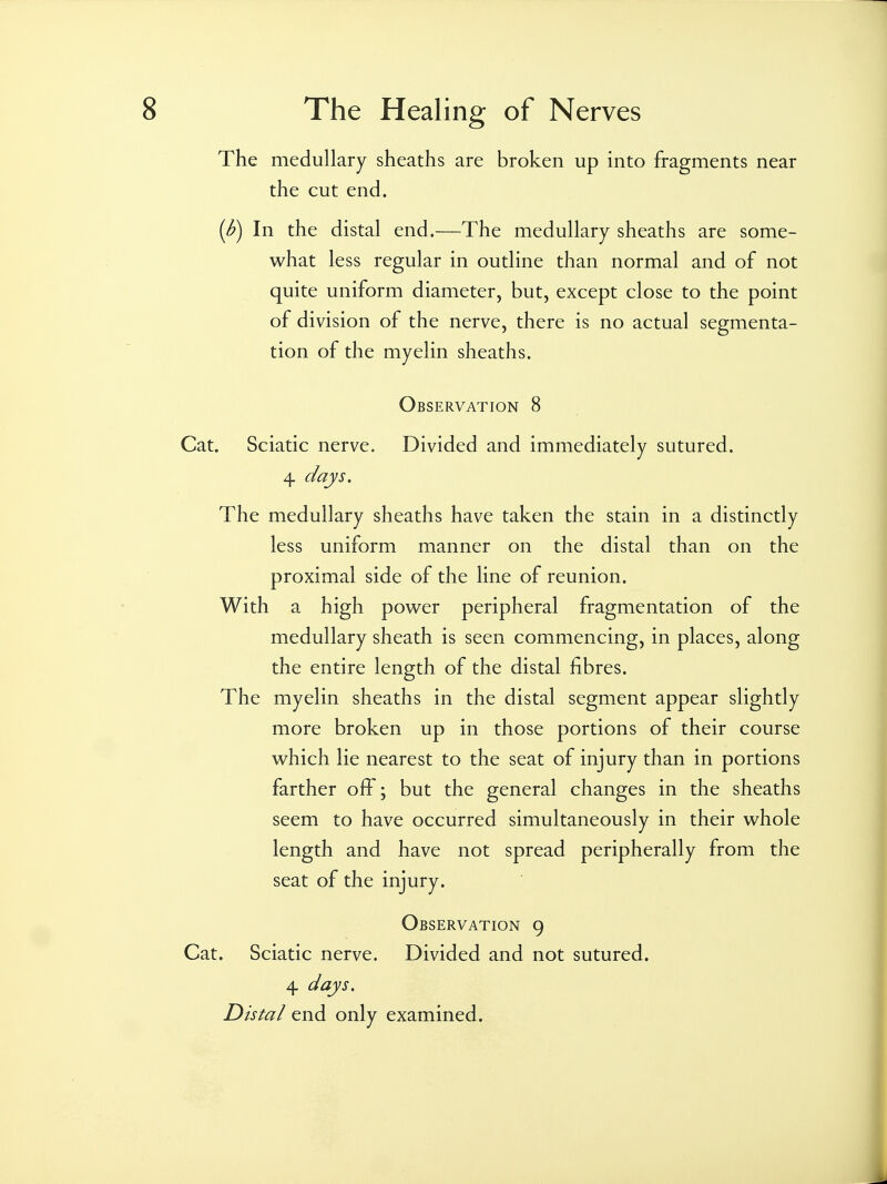 The medullary sheaths are broken up into fragments near the cut end. {b) In the distal end.—The medullary sheaths are some- what less regular in outline than normal and of not quite uniform diameter, but, except close to the point of division of the nerve, there is no actual segmenta- tion of the myelin sheaths. Observation 8 Cat. Sciatic nerve. Divided and immediately sutured. 4 days. The medullary sheaths have taken the stain in a distinctly less uniform manner on the distal than on the proximal side of the line of reunion. With a high power peripheral fragmentation of the medullary sheath is seen commencing, in places, along the entire length of the distal fibres. The myelin sheaths in the distal segment appear slightly more broken up in those portions of their course which lie nearest to the seat of injury than in portions farther off; but the general changes in the sheaths seem to have occurred simultaneously in their whole length and have not spread peripherally from the seat of the injury. Observation 9 Cat. Sciatic nerve. Divided and not sutured. 4 days. Distal end only examined.