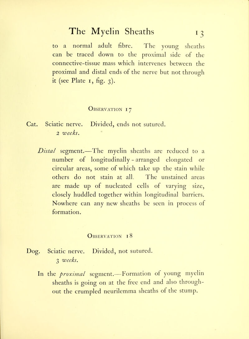 to a normal adult fibre. The young sheaths can be traced down to the proximal side of the connective-tissue mass which intervenes between the proximal and distal ends of the nerve but not through it (see Plate i, fig. 3). Observation 17 Cat. Sciatic nerve. Divided, ends not sutured. 2 weeks. * Distal segment.—The myelin sheaths are reduced to a number of longitudinally - arranged elongated or circular areas, some of which take up the stain while others do not stain at alL The unstained areas are made up of nucleated cells of varying size, closely huddled together within longitudinal barriers. Nowhere can any new sheaths be seen in process of formation. Observation 18 Dog. Sciatic nerve. Divided, not sutured. 3 weeks. In the prox'unal segment.—Formation of young myelin sheaths is going on at the free end and also through- out the crumpled neurilemma sheaths of the stump.