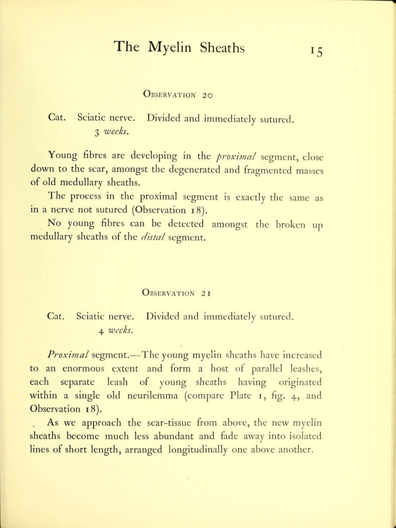 Observation 20 Cat. Sciatic nerve. Divided and immediately sutured. 3 weeks. Young fibres are developing in the pf^oxijjial segment, close down to the scar, amongst the degenerated and fragmented masses of old medullary sheaths. The process in the proximal segment is exactly the same as in a nerve not sutured (Observation 18). No young fibres can be detected amongst the broken up medullary sheaths of the distal segment. Observation 21 Cat. Sciatic nerve. Divided and immediately sutured. 4 weeks. Proximal segment.—The young myelin sheaths have increased to an enormous extent and form a host of parallel leashes, each separate leash of young sheaths having originated within a single old neurilemma (compare Plate i, fig. 4, and Observation 18). As we approach the scar-tissue from above, the new myelin sheaths become much less abundant and fade away into isolated lines of short length, arranged longitudinally one above another.