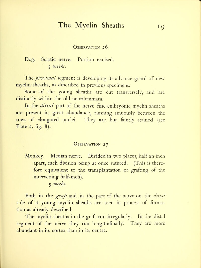 Observation 26 Dog. Sciatic nerve. Portion excised. 5 weeks. The proximal segment is developing its advance-guard of new myelin sheaths, as described in previous specimens. Some of the young sheaths are cut transversely, and are distinctly vt^ithin the old neurilemmata. In the distal part of the nerve fine embryonic myelin sheaths are present in great abundance, running sinuously between the rows of elongated nuclei. They are but faintly stained (see Plate 2, fig. 8). Observation 27 Monkey. Median nerve. Divided in two places, half an inch apart, each division being at once sutured. (This is there- fore equivalent to the transplantation or grafting of the intervening half-inch). 5 weeks. Both in the graft and in the part of the nerve on the distal side of it young myelin sheaths are seen in process of forma- tion as already described. The myelin sheaths in the graft run irregularly. In the distal segment of the nerve they run longitudinally. They are more abundant in its cortex than in its centre.