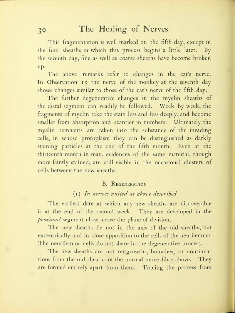 This fragmentation is well marked on the fifth day, except in the finer sheaths in which this process begins a little later. By the seventh day, fine as well as coarse sheaths have become broken up. The above remarks refer to changes in the cat's nerve. In Observation 15 the nerve of the monkey at the seventh day shows changes similar to those of the cat's nerve of the fifth day. The further degenerative changes in the myelin sheaths of the distal segment can readily be followed. Week by week, the fragments of myelin take the stain less and less deeply, and become smaller from absorption and scantier in numbers. Ultimately the myelin remnants are taken into the substance of the invading cells, in whose protoplasm they can be distinguished as darkly staining particles at the end of the fifth month. Even at the thirteenth month in man, evidences of the same material, though more faintly stained, are still visible in the occasional clusters of cells between the new sheaths. B. Regeneration (i) In nerves united as above described The earliest date at which any new sheaths are discoverable is at the end of the second week. They are developed in the proximal segment close above the plane of division. The new sheaths lie not in the axis of the old sheaths, but excentrically and in close apposition to the cells of the neurilemma. The neurilemma cells do not share in the degenerative process. The new sheaths are not outgrowths, branches, or continua- tions from the old sheaths of the normal nerve-fibre above. They are formed entirely apart from them. Tracing the process from