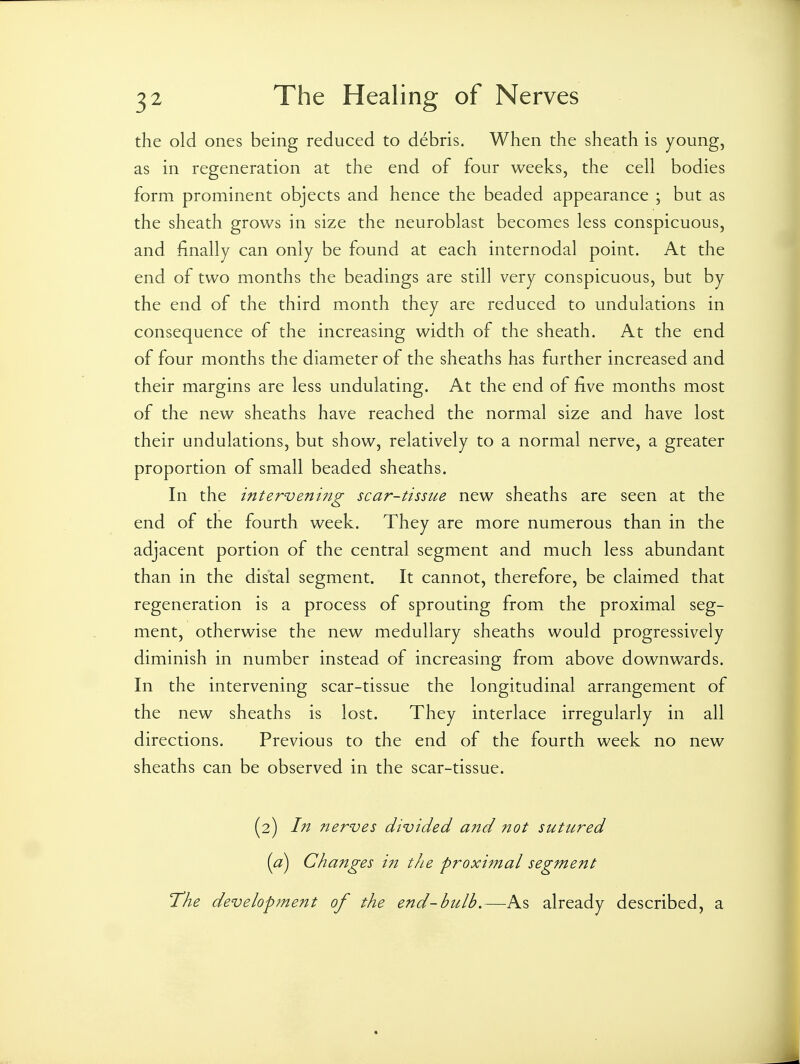 the old ones being reduced to debris. When the sheath is young, as in regeneration at the end of four weeks, the cell bodies form prominent objects and hence the beaded appearance ; but as the sheath grows in size the neuroblast becomes less conspicuous, and finally can only be found at each internodal point. At the end of two months the headings are still very conspicuous, but by the end of the third month they are reduced to undulations in consequence of the increasing width of the sheath. At the end of four months the diameter of the sheaths has further increased and their margins are less undulating. At the end of five months most of the new sheaths have reached the normal size and have lost their undulations, but show, relatively to a normal nerve, a greater proportion of small beaded sheaths. In the intervening scar-tissue new sheaths are seen at the end of the fourth week. They are more numerous than in the adjacent portion of the central segment and much less abundant than in the distal segment. It cannot, therefore, be claimed that regeneration is a process of sprouting from the proximal seg- ment, otherwise the new medullary sheaths would progressively diminish in number instead of increasing from above downwards. In the intervening scar-tissue the longitudinal arrangement of the new sheaths is lost. They interlace irregularly in all directions. Previous to the end of the fourth week no new sheaths can be observed in the scar-tissue. (2) In nerves divided and not sutured (a) Changes the proximal segment The development of the end-bulb.—As already described, a