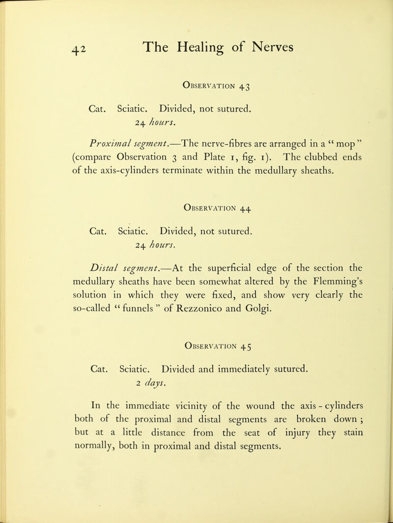 Observation 43 Cat. Sciatic. Divided, not sutured. 24 hours. Proximal segment,—The nerve-fibres are arranged in a mop  (compare Observation 3 and Plate i, fig. i). The clubbed ends of the axis-cylinders terminate within the medullary sheaths. Observation 44 Cat. Sciatic. Divided, not sutured. 24 hours. Distal segment,—At the superficial edge of the section the medullary sheaths have been somewhat altered by the Flemming's solution in which they were fixed, and show very clearly the so-called  funnels  of Rezzonico and Golgi. Observation 45 Cat. Sciatic. Divided and immediately sutured. 2 days. In the immediate vicinity of the wound the axis - cylinders both of the proximal and distal segments are broken down ; but at a little distance from the seat of injury they stain normally, both in proximal and distal segments.
