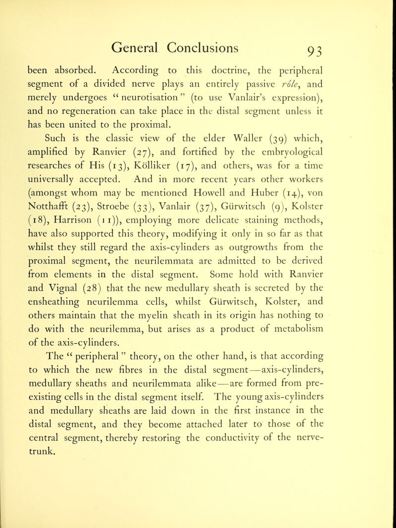 been absorbed. According to this doctrine, the peripheral segment of a divided nerve plays an entirely passive role^ and merely undergoes  neurotisation (to use Vanlair's expression), and no regeneration can take place in the distal segment unless it has been united to the proximal. Such is the classic view of the elder Waller (39) which, amplified by Ranvier (27), and fortified by the embryological researches of His (13), Kolliker (17), and others, was for a time universally accepted. And in more recent years other workers (amongst whom may be mentioned Howell and Huber (14), von Notthafiit (23), Stroebe (33), Vanlair (37), Giirwitsch (9), Kolster (18), Harrison (1 i)), employing more delicate staining methods, have also supported this theory, modifying it only in so far as that whilst they still regard the axis-cylinders as outgrowths from the proximal segment, the neurilemmata are admitted to be derived from elements in the distal segment. Some hold with Ranvier and Vignal (28) that the new medullary sheath is secreted by the ensheathing neurilemma cells, whilst Giirwitsch, Kolster, and others maintain that the myelin sheath in its origin has nothing to do with the neurilemma, but arises as a product of metabolism of the axis-cylinders. The  peripheral  theory, on the other hand, is that according to which the new fibres in the distal segment—axis-cylinders, medullary sheaths and neurilemmata alike — are formed from pre- existing cells in the distal segment itself. The young axis-cylinders and medullary sheaths are laid down in the first instance in the distal segment, and they become attached later to those of the central segment, thereby restoring the conductivity of the nerve- trunk.