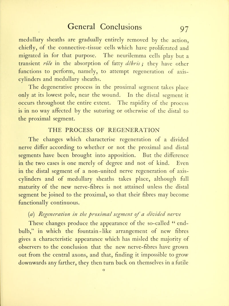 medullary sheaths are gradually entirely removed by the action, chiefly, of the connective-tissue cells which have proliferated and migrated in for that purpose. The neurilemma cells play but a transient role in the absorption of fatty dibris; they have other functions to perform, namely, to attempt regeneration of axis- cylinders and medullary sheaths. The degenerative process in the proximal segment takes place only at its lowest pole, near the wound. In the distal segment it occurs throughout the entire extent. The rapidity of the process is in no way affected by the suturing or otherwise of the distal to the proximal segment. THE PROCESS OF REGENERATION The changes which characterise regeneration of a divided nerve differ according to whether or not the proximal and distal segments have been brought into apposition. But the difference in the two cases is one merely of degree and not of kind. Even in the distal segment of a non-united nerve regeneration of axis- cylinders and of medullary sheaths takes place, although full maturity of the new nerve-fibres is not attained unless the distal segment be joined to the proximal, so that their fibres may become functionally continuous. (a) Regeneration 171 the proxijnal segme?it of a divided ?ie7^ve These changes produce the appearance of the so-called end- bulb, in which the fountain-like arrangement of new fibres gives a characteristic appearance which has misled the majority of observers to the conclusion that the new nerve-fibres have grown out from the central axons, and that, finding it impossible to grow downwards any farther, they then turn back on themselves in a futile