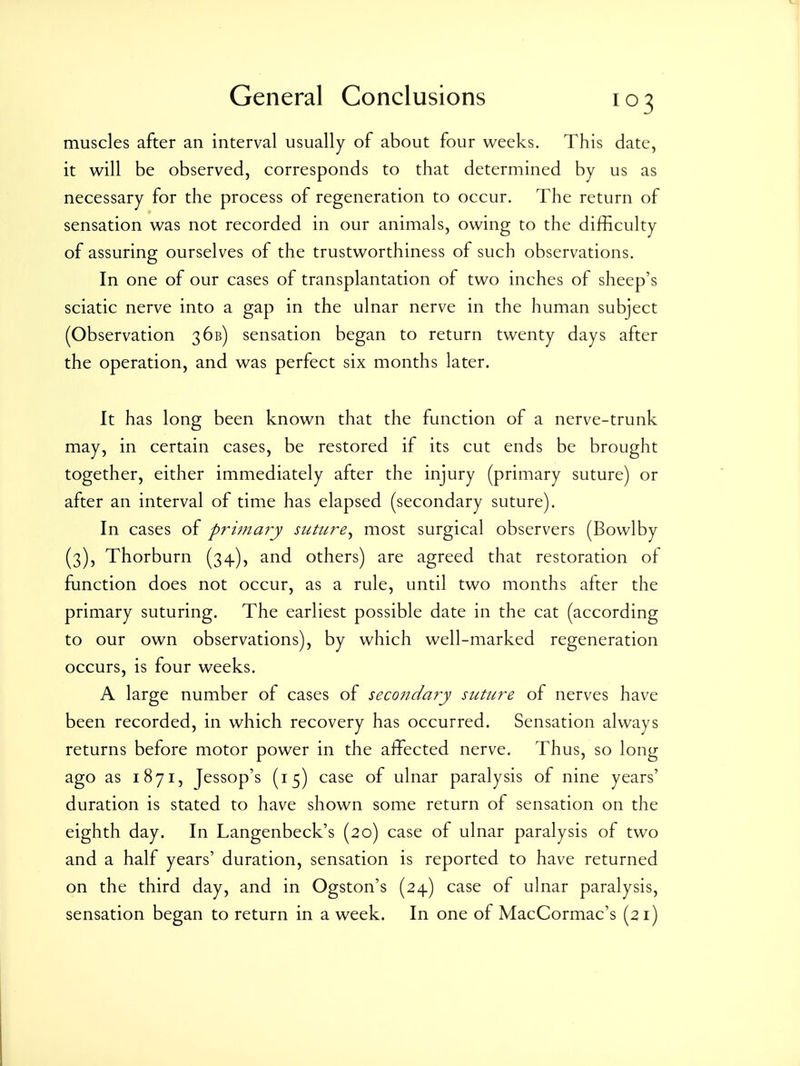 muscles after an interval usually of about four weeks. This date, it will be observed, corresponds to that determined by us as necessary for the process of regeneration to occur. The return of sensation was not recorded in our animals, owing to the difficuky of assuring ourselves of the trustworthiness of such observations. In one of our cases of transplantation of two inches of sheep's sciatic nerve into a gap in the ulnar nerve in the human subject (Observation 36b) sensation began to return twenty days after the operation, and was perfect six months later. It has long been known that the function of a nerve-trunk may, in certain cases, be restored if its cut ends be brought together, either immediately after the injury (primary suture) or after an interval of time has elapsed (secondary suture). In cases of primary suture^ most surgical observers (Bowlby (3), Thorburn (34), and others) are agreed that restoration of function does not occur, as a rule, until two months after the primary suturing. The earliest possible date in the cat (according to our own observations), by which well-marked regeneration occurs, is four weeks. A large number of cases of seco7idary suture of nerves have been recorded, in which recovery has occurred. Sensation always returns before motor power in the affected nerve. Thus, so long ago as 1871, Jessop's (15) case of ulnar paralysis of nine years' duration is stated to have shown some return of sensation on the eighth day. In Langenbeck's (20) case of ulnar paralysis of two and a half years' duration, sensation is reported to have returned on the third day, and in Ogston's (24) case of ulnar paralysis, sensation began to return in a week. In one of MacCormac's (21)